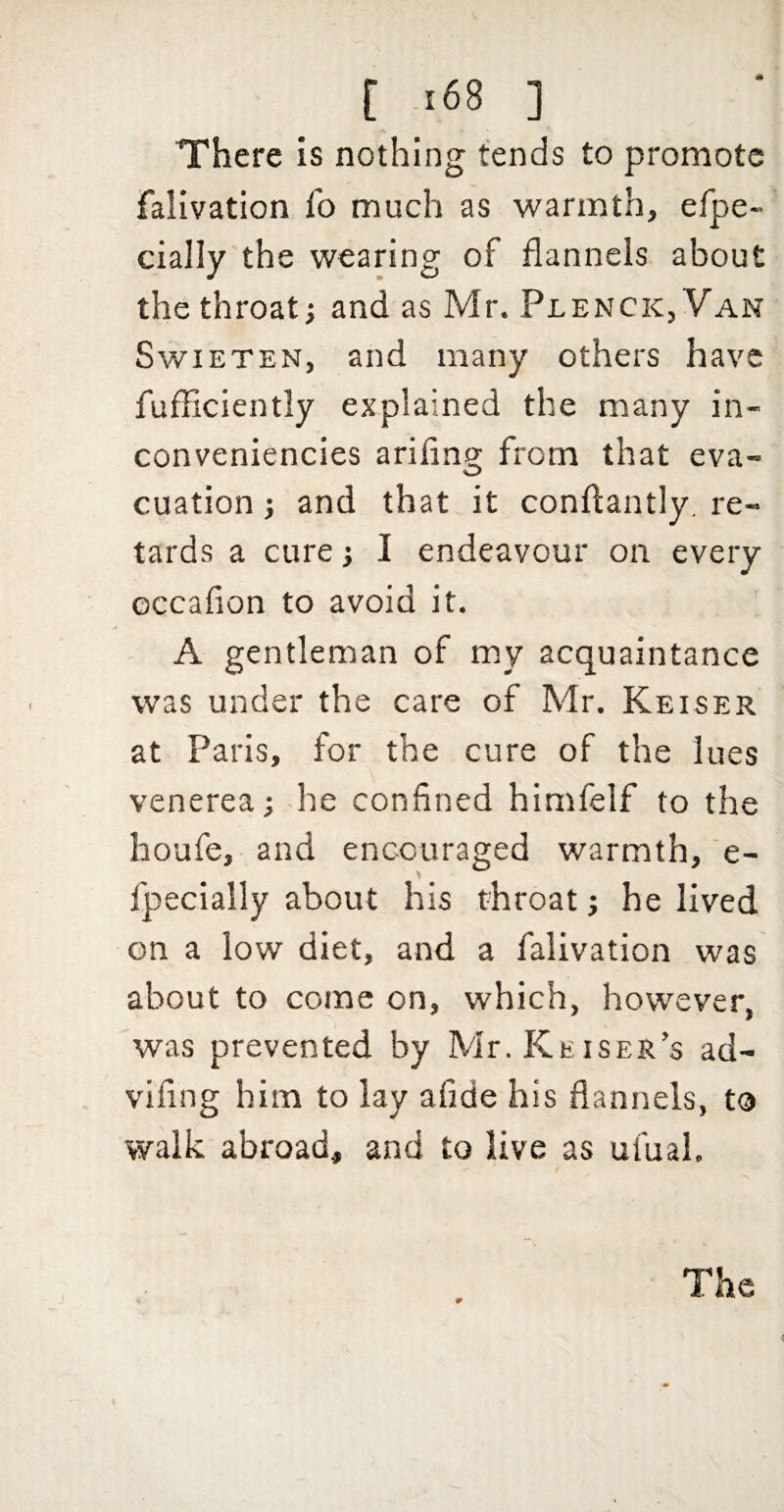 There is nothing tends to promote falivation fo much as warmth, efpe- cially the wearing of flannels about the throat; and as Mr. Plenck,Van SwiETEN, and many others have fufliciently explained the many in- conveniencies ariflng; from that eva- cuation; and that it conflantly. re¬ tards a cure; I endeavour on every occafion to avoid it. A gentleman of my acquaintance was under the care of Mr. Keiser at Paris, for the cure of the lues venerea; he confined himfelf to the houfe, and encouraged warmth, e- fpecially about his throat; he lived on a low diet, and a falivation was about to come on, which, however, was prevented by Mr.KEiSER’s ad- vifing him to lay afide his flannels, to walk abroad, and to live as ufual. The