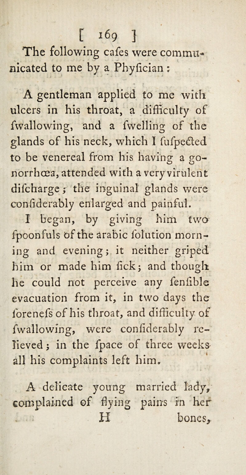 The following cafes were commii- nicated to me by a Phyfician : A gentleman applied to me with ulcers in his throat, a difficulty of fwallowing, and a fwelling of the glands of his neck, which I fufpedted to be venereal from his having a go¬ norrhoea, attended with a very virulent difchargc j the in^guinat glands were confiderably enlarged and painful. I began, by giving him two fpoonfuls of the arabic folution morn¬ ing and evening; it neither griped him or made him tick; and though he could not perceive any fenlible evacuation from it, in two days the forenefs of his throat, and difficulty of fwallowing, were confiderably re¬ lieved ; in the fpace of three weeks- i all his complaints left him. ' ' r- A delicate young married lady, complained ©f dying pains in her K bonesy