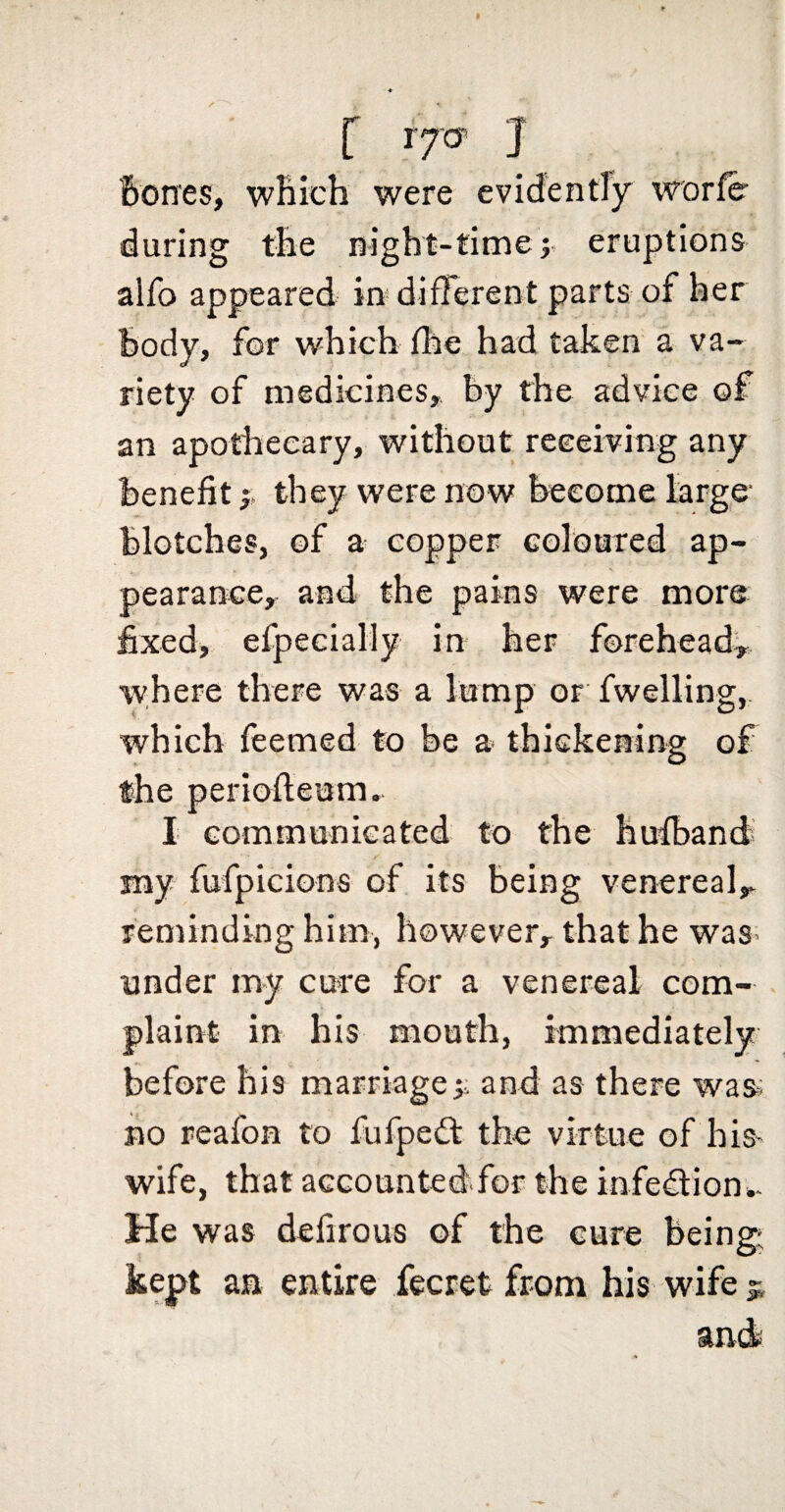 [ IJG' J Bones, which were cvidentTy worfe during the night-timej eruptions alfo appeared in* different parts of her Body, for which file had taken a va¬ riety of medicines, by the advice of an apothecary, without receiving any Benefit; they were now Become large- Blotches, of a copper Golourcd ap¬ pearance, and the pains were more fixed, efpecially in her forehead^ where there was a lump or fwelling, which feemed to be a- thickening of the perioffeum. I communicated to the Bufband my fufpicions of its Being venereal,, reminding him, however, that he was* under m-y cure for a venereal com¬ plaint in his mouth, immediately before his marriage;: and as there was BO reafon to fufpedl the virtue of his- wife, that accountedfor the infe€lion.. He was defirous of the cure being; kept aa entire fecret from his wife ^ and*