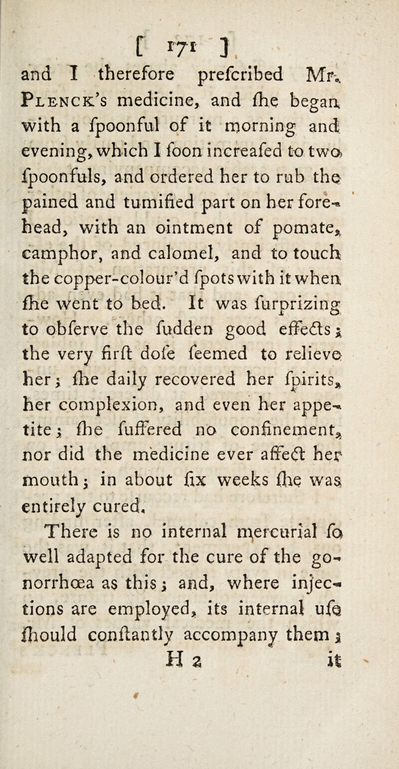 r ). and I therefore prefcribed Mr-., Plenck’s medicine, and the began with a fpoonfnl of it morning and evening, which I foon increafed to two. fpoonfuls, and ordered her to rub tho pained and tumified part on her fore-» head, with an ointment of pomate, camphor, and calomel, and to touch the copper-colour’d fpots with it when fhe went to bed. It was furprizing to obferve the fudden good efFe<fls j the very firft dofe feemed to relieve her; tire daily recovered her fpirits* her complexion, and even her appe-» tite i file fuffered no confinement,; nor did the medicine ever affedl hen mouth j in about fix weeks fire was entirely cured. There is no internal n^ercurial fo well adapted for the cure of the go¬ norrhoea as this i and, where injec¬ tions are employed, its internal ufQ ihould confiantly accompany them j H 2 it
