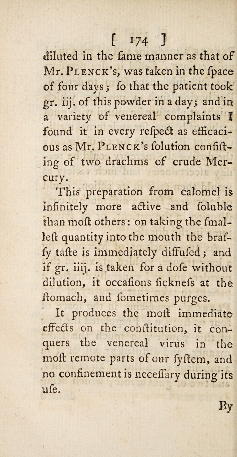 diluted in the ^me manner as that of Mr. Plenck’s, was taken in the fpace of four days; fo that the patient took gr. iij. of this powder in a day; and'in a variety of venereal complaints I found it in every refpe<ft as efficaci¬ ous as Mr. Plenck’s folution confin¬ ing of two drachms of crude Mer¬ cury. This preparation from calomel is infinitely more active and foluble than moft others: on taking the final- left quantity into the mouth the braf- fy tafte is immediately diffufed; and if gr. iiij. is taken for a dofe without dilution, it occafions ficknefs at the, ftomach, and fometimes purges. It produces the moft immediate effeds on the conftitution, it con¬ quers the venereal virus in the moft remote parts of our fyftem, and no confinement is necefTary during its ufe.