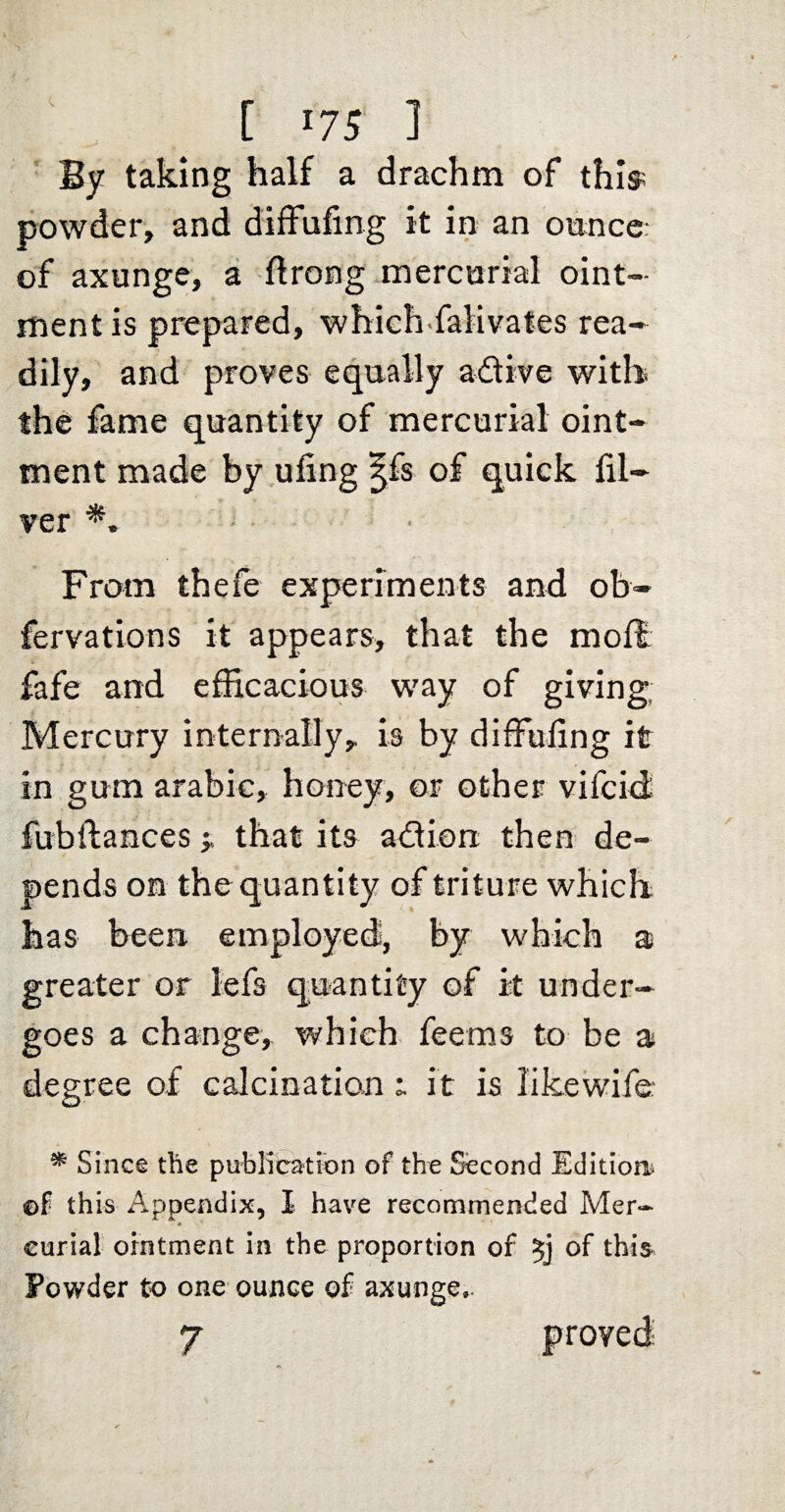 By taking half a drachm of this; powder, and difFufing it in an onnce of axunge, a ftrong mercurial oint¬ ment is prepared, whlch-falivates rea¬ dily, and proves equally adtive with the fame quantity of mercurial oint¬ ment made by ufing ^fs of quick fil- ver From thefe experiments and ob- fervations it appears, that the mofb fafe and efficacious way of giving; Mercury internally, is by diffuling it in gum arabic, honey, or other vifcid fubflancesthat its adlion then de¬ pends on the quantity of triture which has been employed, by which a greater or iefs quantity of it under¬ goes a change, which feems to be a degree of calcination i it is likewife: ^ Since the publicattbn of the Second Edltioa^ ©f this Appendix, I have recommended Mer- curial ointment in the proportion of of this Powder to one ounce of axunge.