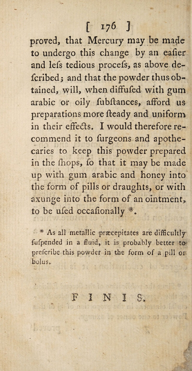 proved, that Mercury may he made to undergo this change by an eafier and lefs tedious procefsi as above de- fcribed; and that the powder thus ob¬ tained, vvill, when diffufed with gum arabic or oily fubftances, afford us preparations more fteady and uniform in their effeds. I would therefore re¬ commend it to furgeons and apothe¬ caries to keep this powder prepared in the (hops, fo that it may be made up with gum arabic and honey into the form of pills or draughts, or with axunge into the form of an ointment,, to be ufed occalionally * As all metallic prascepitates are difficultljr fiifpended in a fluid, it is probably better to- prefcribe this powder in the form of a pill or bolus» F I N