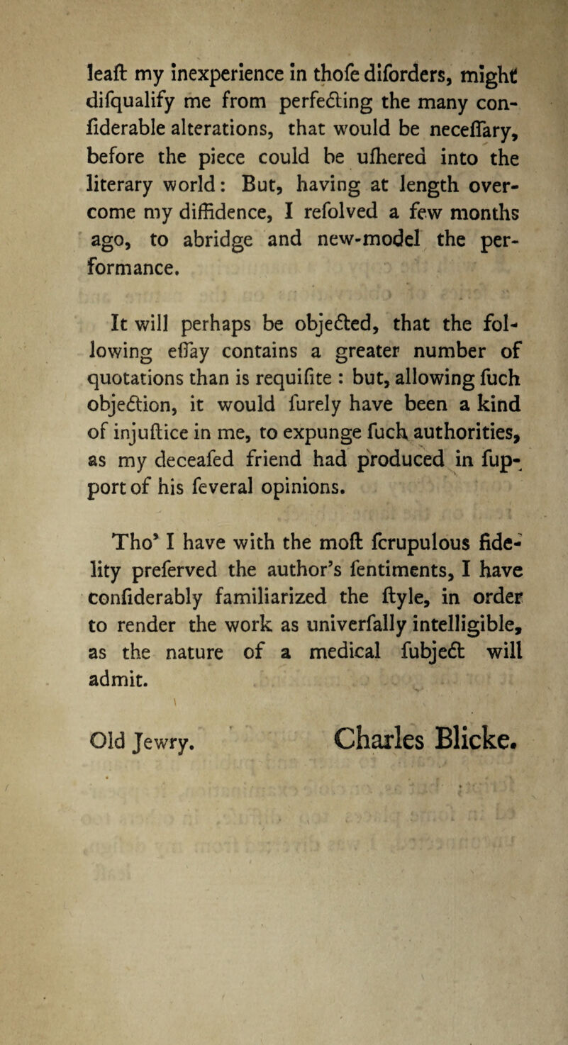 difqualify me from perfecting the many con- fiderable alterations, that would be necefiary, before the piece could be ufherea into the literary world: But, having at length over¬ come my diffidence, I refolved a few months ago, to abridge and new-model the per¬ formance. It will perhaps be objected, that the fol¬ lowing efiay contains a greater number of quotations than is requifite : but, allowing fuch objection, it would lurely have been a kind of injuftice in me, to expunge fuch authorities, as my deceafed friend had produced in fup- portof his feveral opinions. Tho* I have with the mod fcrupulous fide¬ lity preferved the author’s fentiments, I have confiderably familiarized the ftyle, in order to render the work as univerfally intelligible, as the nature of a medical fubject will admit. %■* ■ \ ■ ■  \ * *' *, -1'14- Old Jewry. Charles Blicke.