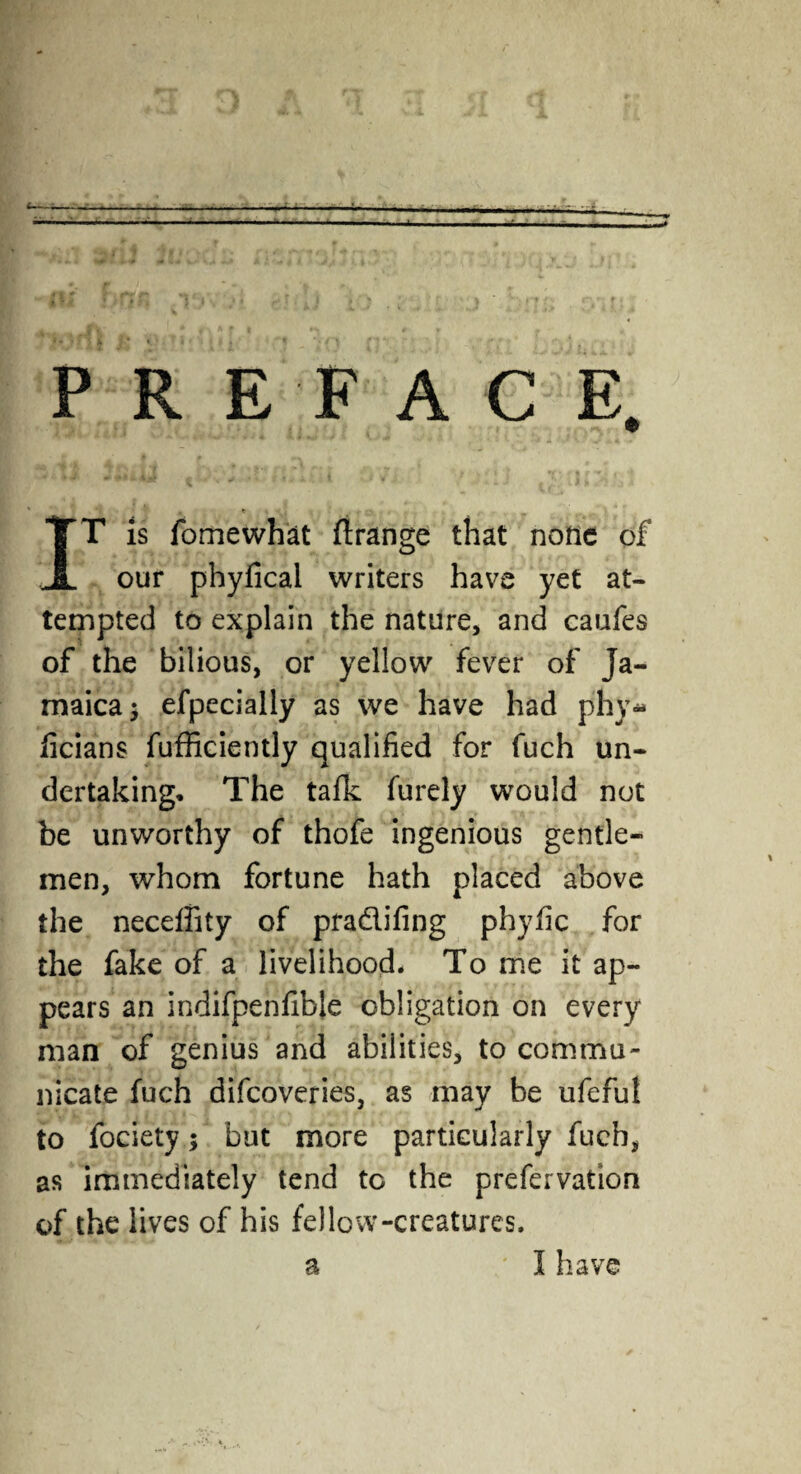 ‘- • - ■ ' • - - •.j:. . ~'§!l IJfJn r Ji €1' k) i J -l \ ) ' • ** •. PREFACE. ##*‘ *■* t * ’ * * * * * * » V . J - ’■ - 11 » *$ .j : IT is fomewhat ftrange that none of our phyfical writers have yet at¬ tempted to explain the nature, and caufes of the bilious, or yellow fever of Ja¬ maica 5 efpecially as we have had phy* ficians fufficiently qualified for fuch un¬ dertaking. The tafk furely would not be unworthy of thofe ingenious gentle¬ men, whom fortune hath placed above the needfity of pra&ifing phyfic for the fake of a livelihood. To me it ap¬ pears an indifpenfible obligation on every man of genius and abilities, to commu¬ nicate fuch difeoveries, as may be ufeful to fociety; but more particularly fuch, as immediately tend to the prefervation of the lives of his fellow-creatures.