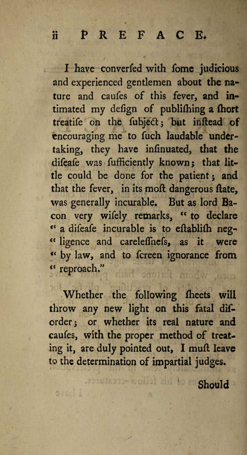 • • / ' 1 I have converfed with fome judicious and experienced gentlemen about the na¬ ture and caufes of this fever, and in¬ timated my defign of publifhing a fhort treatife on the fubjeft; but inftead of encouraging me to fuch laudable under¬ taking, they have infinuated, that the difeafe was fufficiently known; that lit¬ tle could be done for the patient; and that the fever, in its moft dangerous ftate, was generally incurable. But as lord Ba¬ con very wifely remarks, <c to declare <c a difeafe incurable is to eftablifti neg^ <c ligence and careleffnefs, as it were “ by law, and to fereen ignorance from <c reproach ” Whether the following flieets will throw any new light on this fatal dis¬ order 5 or whether its real nature and caufes, with the proper method of treat¬ ing it, are duly pointed out, I muft leave to the determination of impartial judges. Should
