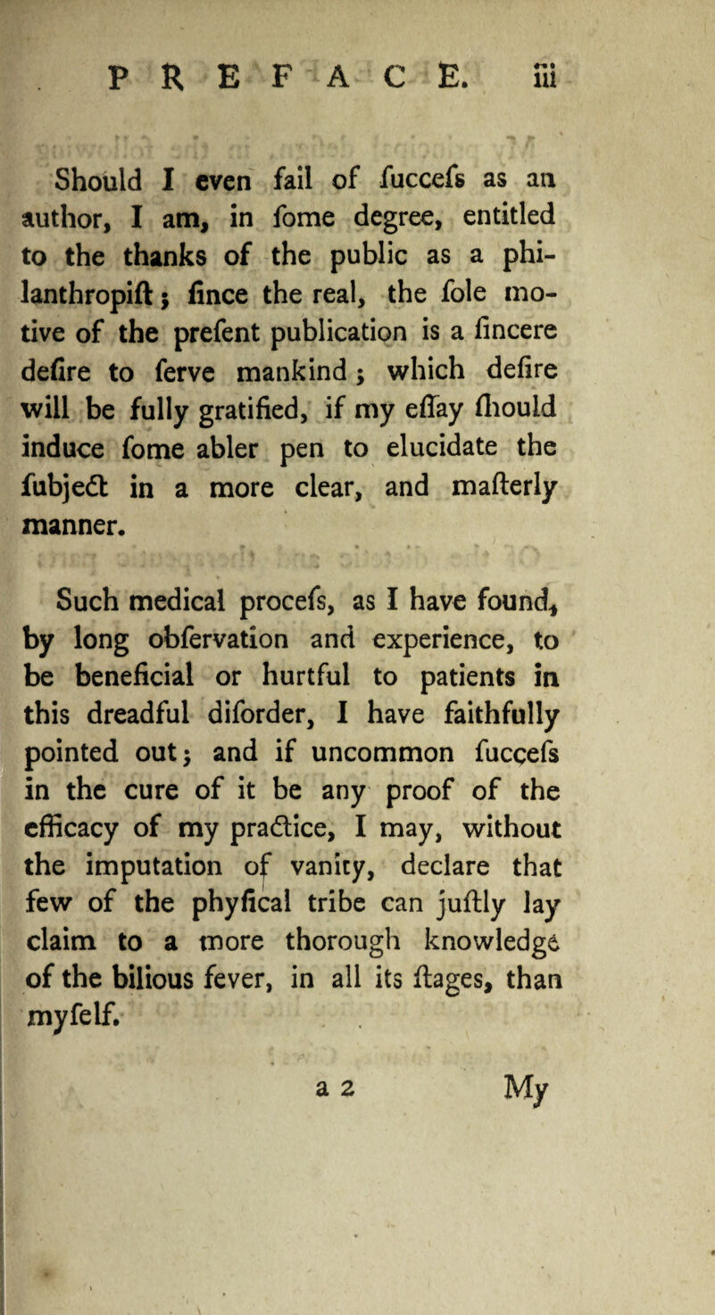 Should I even fail of fuccefs as ail author, I am, in fome degree, entitled to the thanks of the public as a phi¬ lanthrope $ lince the real, the foie mo¬ tive of the prefent publication is a fincere defire to ferve mankind; which defire will be fully gratified, if my eflay fliould induce fome abler pen to elucidate the fubjedt in a more clear, and mafterly manner. Such medical procefs, as I have found, by long obfervation and experience, to be beneficial or hurtful to patients in this dreadful diforder, I have faithfully pointed out; and if uncommon fuccefs in the cure of it be any proof of the efficacy of my practice, I may, without the imputation of vanity, declare that few of the phyfical tribe can juflly lay claim to a more thorough knowledge of the bilious fever, in all its ftages, than myfelf. a 2