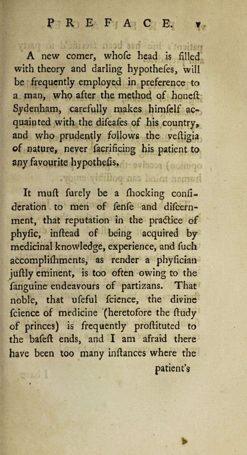 A new comer, whofe head is filled with theory and darling hypothefes, will be frequently employed in preference to a man, who after the method of honeft Sydenham, carefully makes himfelf ac¬ quainted with the difeafes of his country, and who prudently follows the veftigia of nature, never facrificing his patient to any favourite hypothefis, ^ » y • » * \ V * ♦ li | 4 V * * 4 i 4* JS It muft furely be a Ihocking confi- deration to men of fenfe and difcern- ment, that reputation in the practice of phyfic, inftead of being acquired by medicinal knowledge, experience, and fuch accomplilhments, as render a phyfician juftly eminent, is too often owing to the fanguine endeavours of partizans. That noble, that ufeful fcience, the divine fcience of medicine (heretofore the ftudy of princes) is frequently proftituted to the bafeft ends, and I am afraid there have been too many inftances where the patient’s