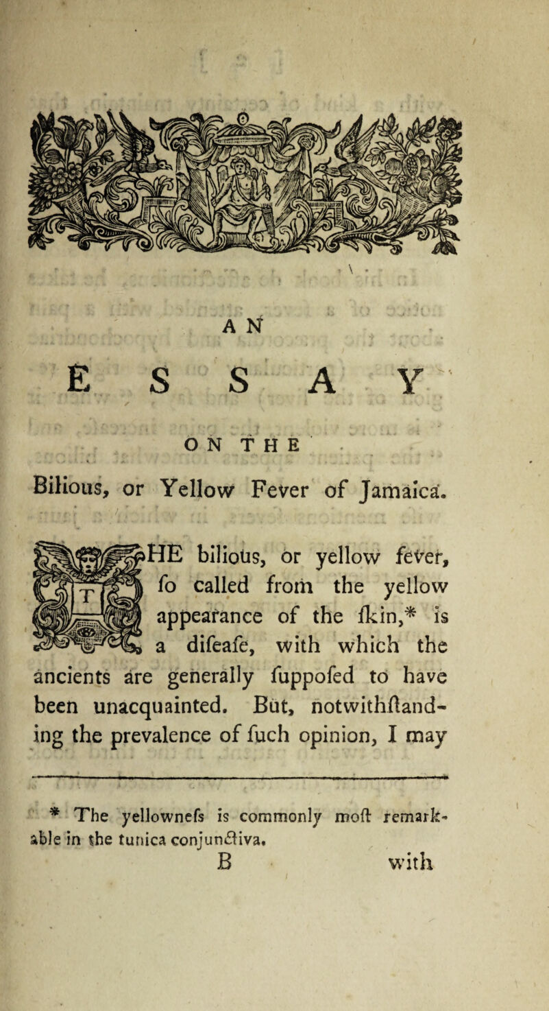 E S S A y; • * /• f . ' > I » * A v« i. i V • 1 • ON THE. Bilious, or Yellow Fever of Jamaica. HE bilious, or yellow fever, fo called from the yellow appearance of the Ikin,* is a difeafe, with which the ancients are generally fuppofed to have been unacquainted. But, notwithftand- ing the prevalence of fuch opinion, I may * The yellownefs is commonly moft remark¬ able in the tunica conjun&iva. B with