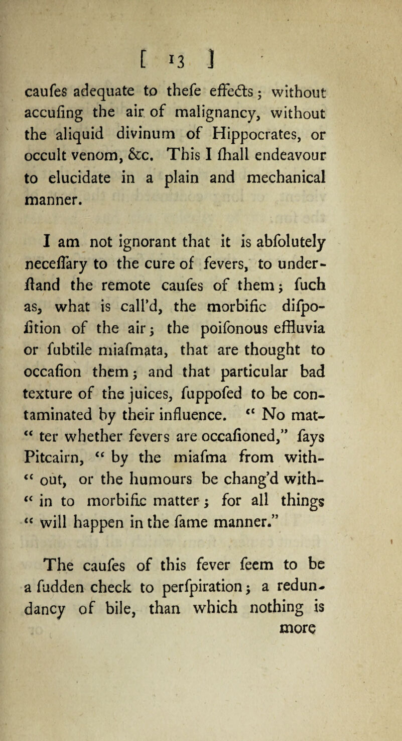 [ *3 ] caufes adequate to thefe effects; without accufing the air of malignancy, without the aliquid divinum of Hippocrates, or occult venom, &c. This I fhall endeavour to elucidate in a plain and mechanical manner. I am not ignorant that it is abfolutely neceflary to the cure of fevers, to under- ftand the remote caufes of them; fuch as, what is call’d, the morbific difpo- fition of the air; the poifonous effluvia or fubtile miafmata, that are thought to occafion them; and that particular bad texture of the juices, fuppofed to be con¬ taminated by their influence. cc No mat- <c ter whether fevers are occafioned,” fays Pitcairn, “ by the miafma from with- <c out, or the humours be chang’d with- “ in to morbific matter; for all things “ will happen in the fame manner.” The caufes of this fever feem to be a fudden check to perfpiration; a redun¬ dancy of bile, than which nothing is more