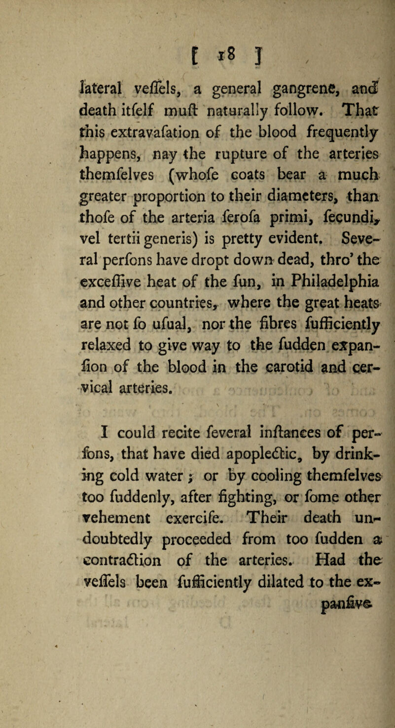 i *8 J , lateral veflels, a general gangrene, and death itfelf muft naterally follow. That this extravafation of the blood frequently happens, nay the rupture of the arteries themfelves (whofe coats bear a much greater proportion to their diameters, than thofe of the arteria ierofa primi, fecundi* vel tertii generis) is pretty evident. Seve¬ ral perfons have dropt down dead, thro’ the exceffive heat of the fun, in Philadelphia and other countries, where the great heats are not fo ufual, nor the fibres fufficiently relaxed to give way to the fudden expan- fion of the blood in the carotid and cer¬ vical arteries. * ' t \ p V % I could recite feveral inftanees of per- fons, that have died apopledtic, by drink¬ ing cold water ; or by cooling themfelves too fuddenly, after fighting, or fome other vehement exercife. Their death un¬ doubtedly proceeded from too fudden & contraction of the arteries. Had the veflels been fufficiently dilated to the ex- panfive.