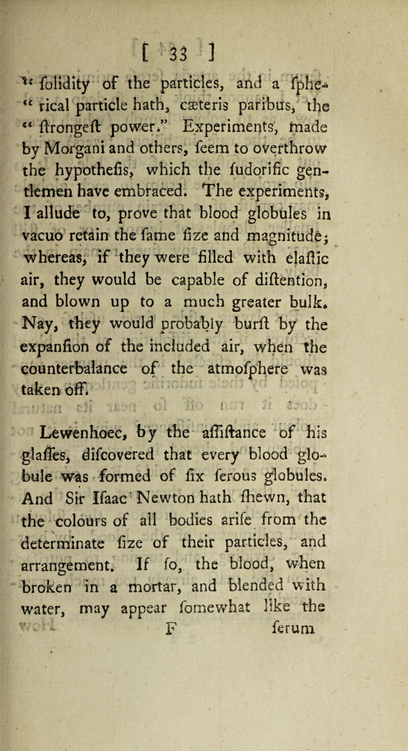 1* folidity of the particles, and a fphe- <c rical particle hath, caeteris paribus, the ftrongeft power.” Experiments, made by Morgani and others, feem to overthrow the hypothefis, which the fudorific gen¬ tlemen have embraced. The experiments, I allude to, prove that blood globules in vacuo retain the fame fize and magnitude; whereas, if they were filled with elaflic air, they would be capable of diftention, and blown up to a much greater bulk* Nay, they would probably burft by the expanfion of the included air, when the counterbalance of the atmofphere was taken off. ■*.*■ ell vi. ’.'t ci Ho i <1 ~- ZvG.)  Lewenhoec, by the affiftance of his glafies, difcovered that every blood glo-^ bule was formed of fix ferous globules. And Sir Ifaac1 Newton hath fhewn, that the colours of all bodies arife from the determinate fize of their particles, and arrangement. If fo, the blood, wrhen broken in a mortar, and blended with water, may appear fornewhat like the F ferum