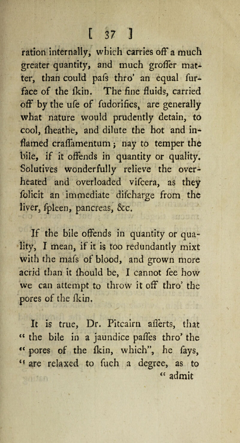 ration internally, which carries off a much greater quantity, and much groffer mat¬ ter, than could pafs thro’ an equal fur- face of the /kin. The fine fluids, carried off by the ufe of fudorifics, are generally what nature would prudently detain, to cool, flieathe, and dilute the hot and in¬ flamed craffamentum; nay to temper the bile, if it offends in quantity or quality. Solutives wonderfully relieve the over¬ heated and overloaded vifcera, as they folicit an immediate difcharge from the liver, fpleen, pancreas, &c. If the bile offends in quantity or qua¬ lity, I mean, if it is too redundantly mixt with the mafs of blood, and grown more acrid than it ihould be, I cannot fee how we can attempt to throw it off thro' the pores of the /kin. It is true, Dr. Pitcairn aflerts, that <c the bile in a jaundice paffes thro’ the “ pores of the fkin, which”, he fays, are relaxed to fuch a degree, as to “ admit