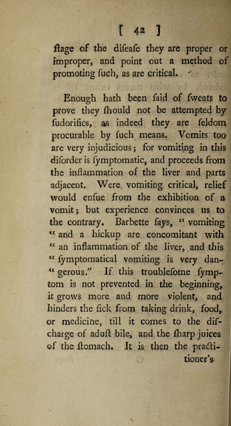 flage of the difeafe they are proper or improper, and point out a method of promoting fuch, as are critical. '' Enough hath been faid of fweats to prove they fhould not be attempted by fudorifics, as indeed they are feldom procurable by fuch means. Vomits too are very injudicious; for vomiting in this diforder is fymptomatic, and proceeds from the inflammation of the liver and parts adjacent. Were vomiting critical, relief would enfue from the exhibition of a vomit; but experience convinces us to the contrary. Barbette fays, <l vomiting *c and a hickup are concomitant with “ an inflammation of the liver, and this <c fymptomatical vomiting is very dan- ic gerous/’ If this troublefome lymp- tom is not prevented in the beginning, it grows more and more violent, and hinders the fick from taking drink, food, or medicine, till it comes to the dif- charge of aduft bile, and the fharp juices ©f the ftomach. It is then the pra&i- tionera