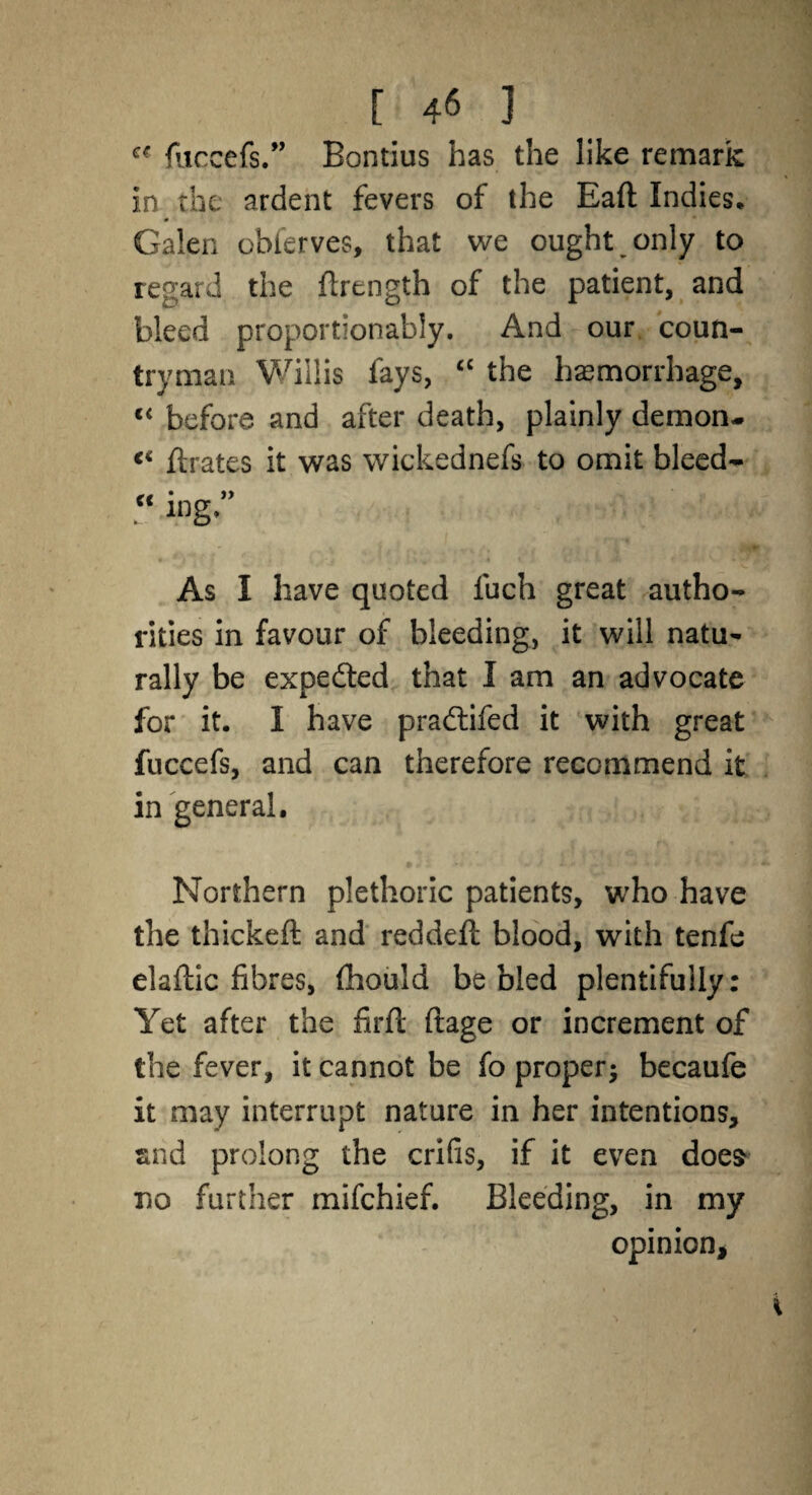 “ fuccefs.” Bontius has the like remark in the ardent fevers of the Eaft Indies, Galen observes, that we ought only to regard the flrength of the patient, and bleed proportionably. And our coun¬ tryman Willis fays, ££ the haemorrhage, t£ before and after death, plainly demon- <£ Urates it was wickednefs to omit bleed- “ mg. As I have quoted fuch great autho¬ rities in favour of bleeding, it will natu¬ rally be expedted that I am an advocate for it. I have pradtifed it with great fuccefs, and can therefore recommend it in general. Northern plethoric patients, who have the thickeft and reddeft blood, with tenfe elaftic fibres, (hould be bled plentifully: Yet after the firft ftage or increment of the fever, it cannot be fo proper; becaufe it may interrupt nature in her intentions, and prolong the crifis, if it even does do further mifchief. Bleeding, in my opinion.