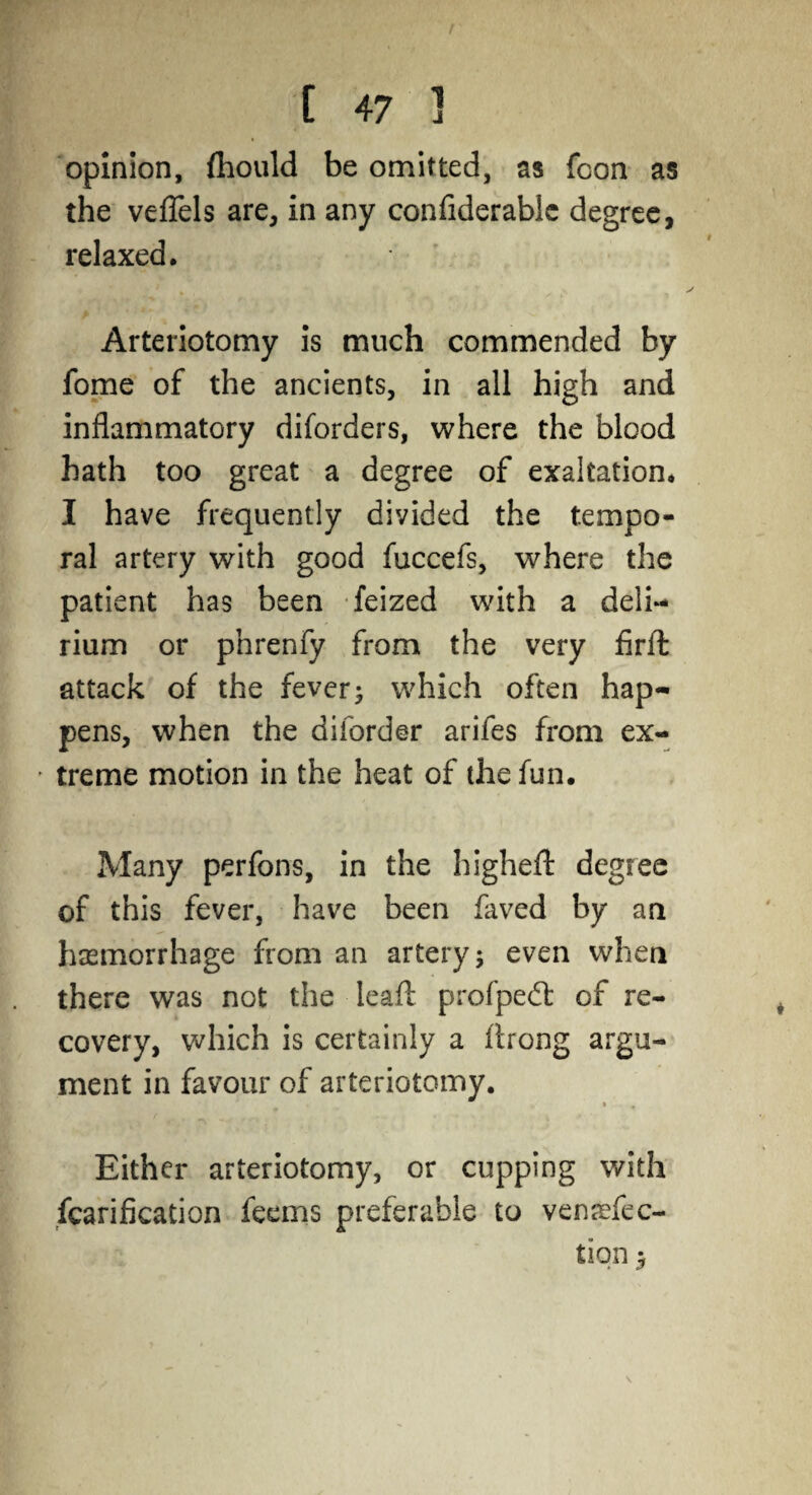 opinion, fhould be omitted, as fcon as the veflels are, in any confiderablc degree, relaxed. Arteriotomy is much commended by fome of the ancients, in all high and inflammatory diforders, where the blood hath too great a degree of exaltation. I have frequently divided the tempo¬ ral artery with good fuccefs, where the patient has been feized with a deli¬ rium or phrenfy from the very firfl: attack of the fever; which often hap¬ pens, when the diforder arifes from ex- * treme motion in the heat of the fun. Many perfons, in the higheft degree of this fever, have been faved by an haemorrhage from an artery; even when there was not the leaf!: profpedt of re¬ covery, which is certainly a flrong argu¬ ment in favour of arteriotomy. Either arteriotomy, or cupping with fcarification feems preferable to venrefec- tiqn y