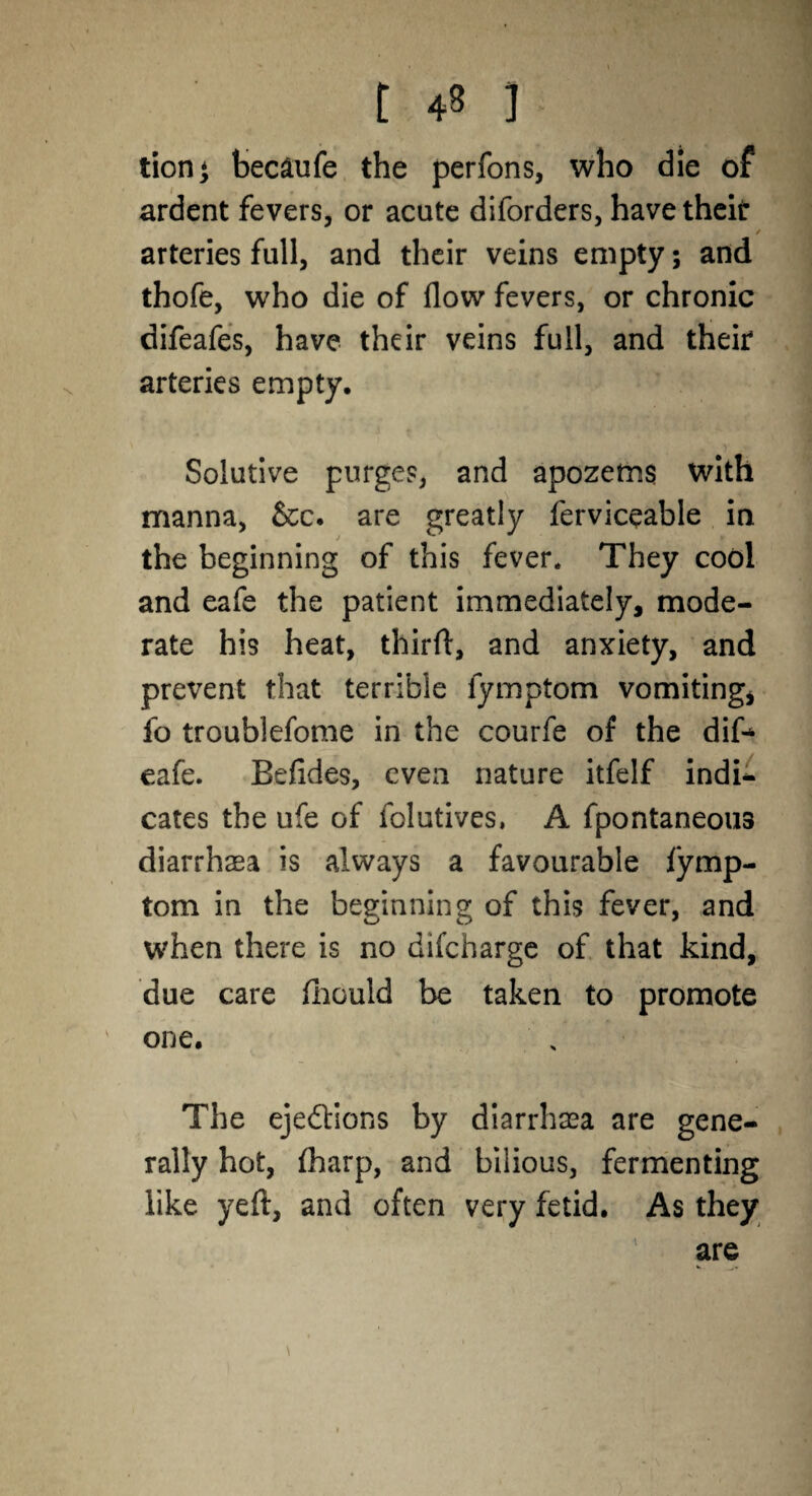 t 4» J tion* becaufe the perfons, who die of ardent fevers, or acute diforders, have their / arteries full, and their veins empty; and thofe, who die of flow fevers, or chronic difeafes, have their veins full, and their arteries empty. Solutive purges, and apozems with manna, &c. are greatly ferviceable in the beginning of this fever. They cool and eafe the patient immediately, mode¬ rate his heat, third, and anxiety, and prevent that terrible lymptom vomiting, fo troublefome in the courfe of the dif* eafe. Befides, even nature itfelf indi¬ cates the ufe of folutives, A fpontaneous diarrhaea is always a favourable lymp¬ tom in the beginning of this fever, and when there is no difcharge of that kind, due care fhould be taken to promote one. The ejections by diarrhoea are gene¬ rally hot, lharp, and bilious, fermenting like yeft, and often very fetid. As they are