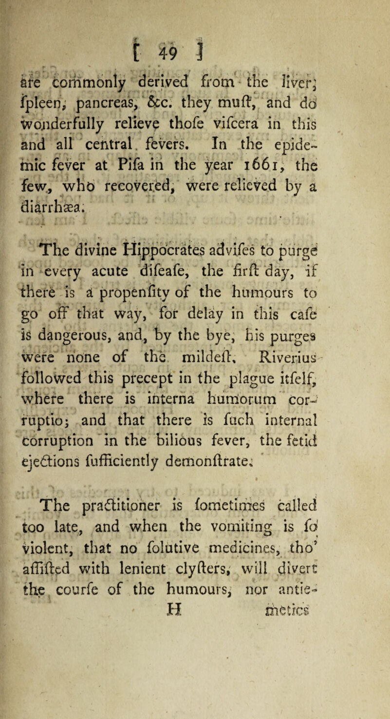 fire commonly derived from the liver ■ fpleen, pancreas, &c. they muft, and do Wonderfully relieve thofe vifcera in this and all central, fevers. In the epide¬ mic fever at Pifa in the year 1661, the few, who recovered, were relieved by a diarrhea. The divine Hippocrates advifes to purge in every acute difeafe, the firft day, if there is a propenfity of the humours to go off that way, for delay in this cafe is dangerous, and, by the bye, his purges were none of the mildeff, Riverius followed this precept in the plague itfelf, where there is interna humorum cor¬ ruption and that there is fuch internal corruption in the bilious fever, the fetid ejections fufficiently demonftrate. The practitioner is fometimes called too late, and when the vomiting is fo violent, that no folutive medicines, thoT afliftcd with lenient clyfters, will divert the courfe of the humours, nor antie- H rheticss