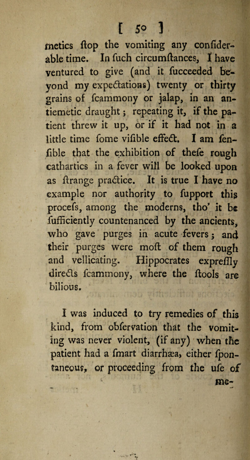 metics flop the vomiting any confider- able time. In fuch circumftances, I have ventured to give (and it fucceeded be¬ yond my expectations) twenty or thirty grains of fcammony or jalap, in an an¬ tiemetic draught; repeating it, if the pa¬ tient threw it up, or if it had not in a little time fome vifible effeCt, I am fen- fible that the exhibition of thefe rough cathartics in a fever will be looked upon as ftrange practice. It is true I have no example nor authority to fupport this procefs, among the moderns, tho’ it be fufficiently countenanced by the ancients, who gave purges in acute fevers; and their purges were mod of them rough and vellicating. Hippocrates expreffly directs fcammony, where the ftools are bilious. I was induced to try remedies of this kind, from obfervation that the vomit¬ ing was never violent, (if any)' when the patient had a fmart diarrhaea, either fpon- faneous, or proceeding from the ufe of