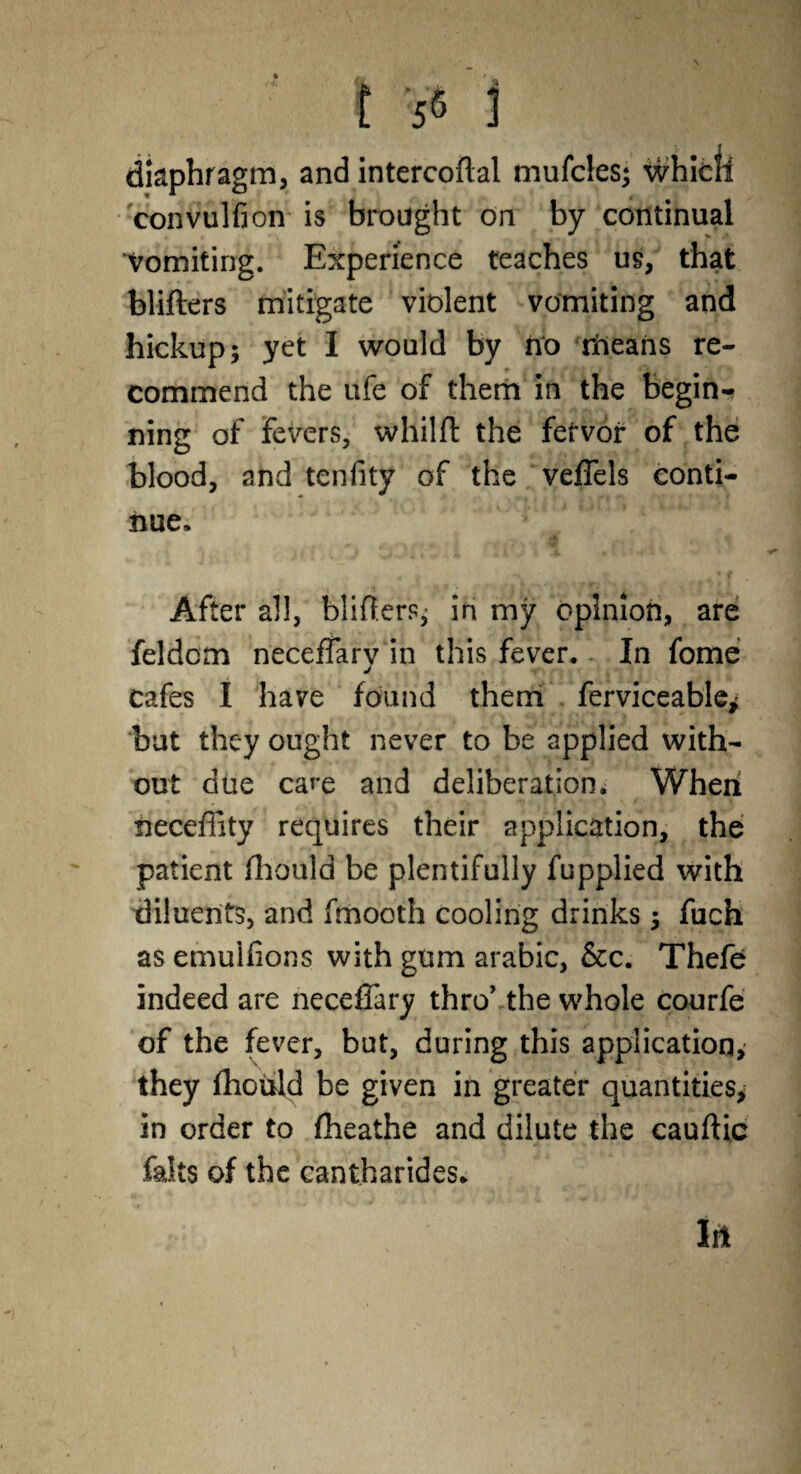 \ ,-t. CL 3 t 55 1 diaphragm, and intercoflal mufcies; which convulfion is brought on by continual Vomiting. Experience teaches us, that blifters mitigate violent vomiting and hickup; yet I would by no rneans re¬ commend the ufe of them in the begin-* ning of fevers, whilfl: the fervor of the blood, and tenlity of the veffels conti¬ nue. After all, blifters, in my opinion, are feldcm neceffary in this fever. In fome cafes I have found them ferviceable* but they ought never to be applied with¬ out due care and deliberation. When tieceffity requires their application, the patient fliould be plentifully fupplied with diluents, and fmooth cooling drinks j fuch as emulfions with gum arabic, &c. Thefe indeed are neceffary thro’ the whole courfe of the fever, but, during this application, they fliotdd be given in greater quantities^ in order to fheathe and dilute the cauftic falts of the cantharides. In