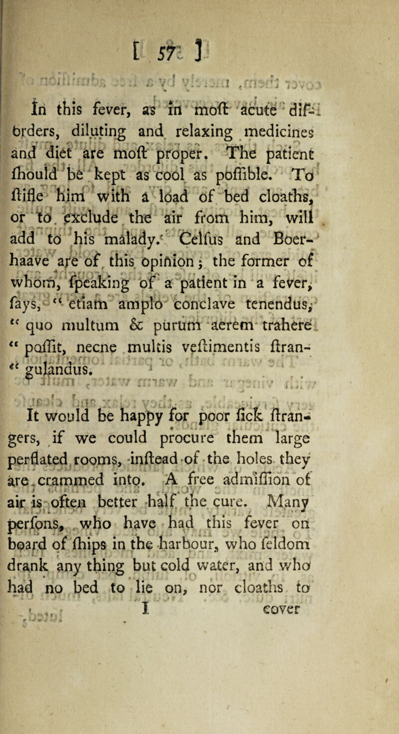 [ ST: ]i I ' ncifluriba d £ v J yklorn jnwt iovo' 7 * 1 f . r • . 4 In this fever, as in mod acute dif-: brders, diluting and relaxing medicines and diet are mod proper. The patient fhould be kept as cool as pofiible. To difle him with a load of bed cloaths, or to. exclude the air from him, will add to his malady/ Celfus and Boer- haave are of this opinion; the former o£ whom, fpeaking of a patient in a fever; fays, “ etiam amplo conclave tenendus; t( quo multum & purum aerem trahere u podit, necne multis vedimentis dran- €i gulandus. J j I ■’; f - t t  ^ ■v// I '■ * ’ \ \ f f ? r * f ,• ? ; \ , .. ii ] r j 4-.i. j /, It would be happy for poor fick dran-^ gers, if we could procure them large perflated rooms, inftead of the holes they are.crammed into. A free admiffion of > , <.] ... , ’ i, air is often better half the cure. Many perfons, who have had this fever on board of fhips in the harbour, who feldom drank any thing but cold water, and who had no bed to lie on, nor cloaths to I cover