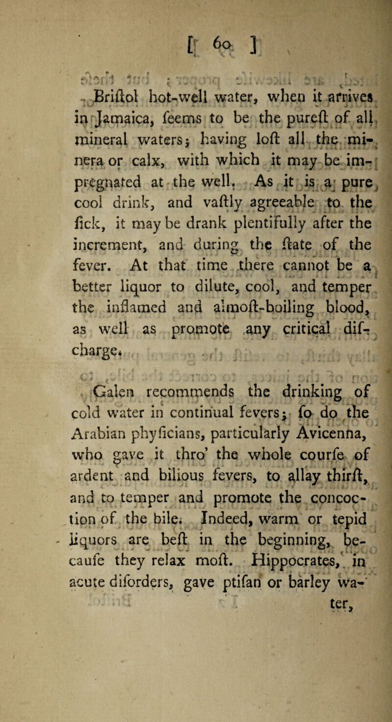 Briftol hot-well water, when it arrives ** a * . • w * 'St' »-w in Jamaica, feems to be the pureft of all mineral waters; having loft all the mi- nera or calx, with which it may be im¬ pregnated at the well. As it is a; pure t cool drink, and vaftly agreeable to the lick, it may be drank plentifully after the increment, and during the ftate of the fever. At that time there cannot be a better liquor to dilute, cool, and temper the inflamed and almoft-hoiling blood, as well as promote any critical dif-; charge* 1 v I i- * i'y noo gi }r ? ism io tto'J Galen recommends the drinking of cold water in continual fevers: fo do the Arabian phyficians, particularly Avicenna, who gave it thro’ the whole courfe of ardent and bilious fevers, to allay thirft, and to temper and promote the concoc¬ tion of the bile. Indeed, warm or tepid - liquors are beft in the beginning, be¬ ta ufe they relax moft. Hippocrates, in acute dborders, gave ptifan or barley war