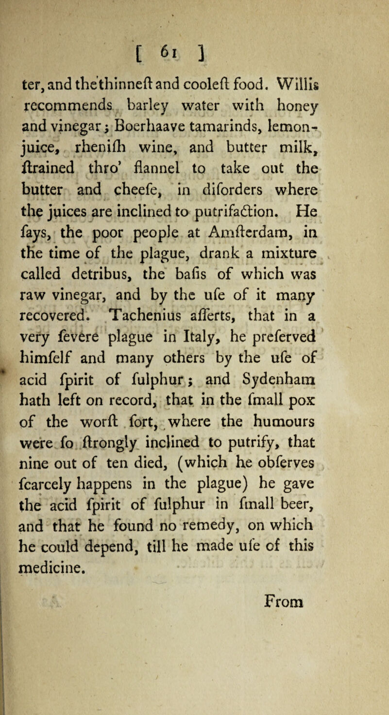 ter, and the thinned: and cooled food. Willis recommends barley water with honey and vinegar Boerhaave tamarinds, lemon^ juice, rhenidi wine, and butter milk, drained thro’ flannel to take out the butter and cheefe, in diforders where the juices are inclined to putrifa&ion. He fays, the poor people at Amderdam, in the time of the plague, drank a mixture called detribus, the bafis of which was raw vinegar, and by the ufe of it many recovered. Tachenius aflerts, that in a very fevere plague in Italy, he preferved himfelf and many others by the ufe of acid fpirit of fulphur; and Sydenham hath left on record, that in the fmall pox of the word fort, where the humours were fo flrongly inclined to putrify, that nine out of ten died, (which he obferves fcarcely happens in the plague) he gave the acid fpirit of fulphur in fmall beer, and that he found no remedy, on which he could depend, till he made ufe of this medicine. From