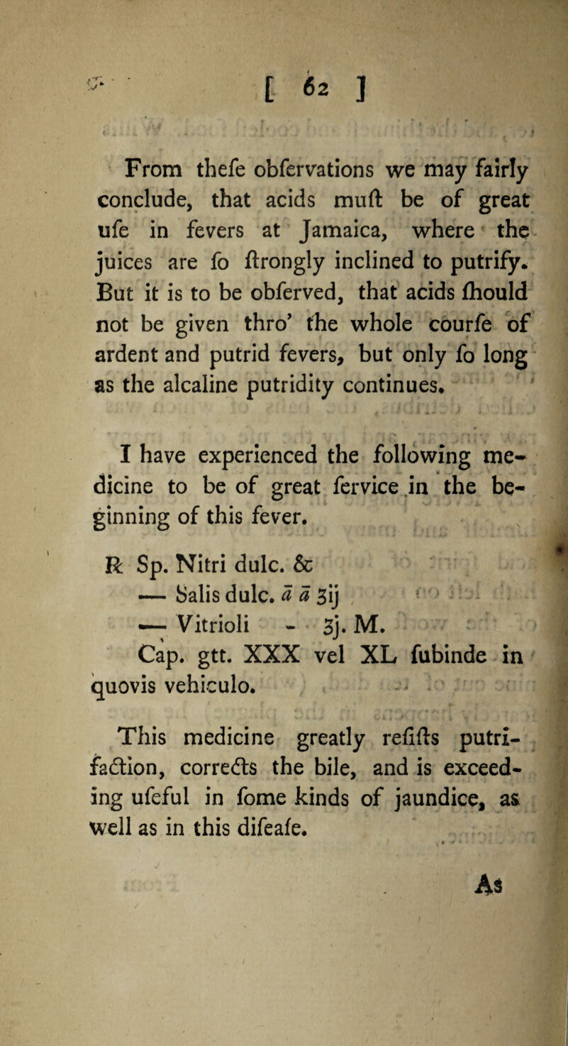 From thefe obfervations we may fairly conclude, that acids muff: be of great ufe in fevers at Jamaica, where the juices are fo ftrongly inclined to putrify. But it is to be obferved, that acids fhould not be given thro’ the whole courfe of ardent and putrid fevers, but only fo long as the alcaline putridity continues. 4 * y * - »t *t n *1 t' 'O ' r* »* * i I have experienced the following me^ dicine to be of great fervice in the be¬ ginning of this fever. R Sp. Nitri dulc. & — Salis dulc. a a 3ij —- Vitrioli - 3j. M. Cap. gtt. XXX vel XL fubinde in quovis vehiculo. This medicine greatly refills putri- fa&ion, corrects the bile, and is exceed¬ ing ufeful in fome kinds of jaundice, as well as in this difeafe.
