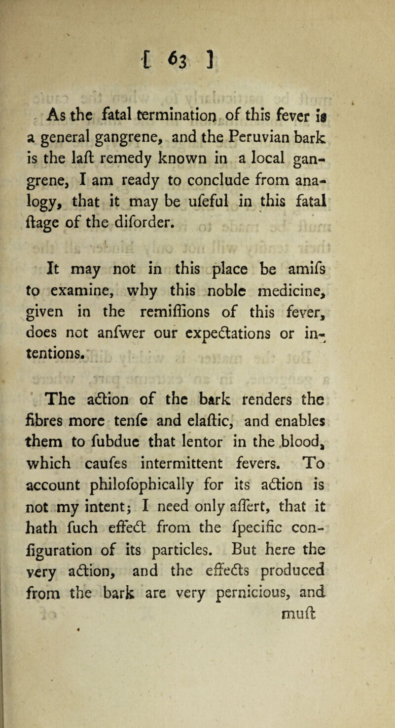 [ *3 1 As the fatal termination of this fever id a general gangrene, and the Peruvian bark is the laft remedy known in a local gan¬ grene, I am ready to conclude from ana¬ logy, that it may be ufeful in this fatal ftage of the diforder. It may not in this place be amifs to examine, why this noble medicine, given in the remiffions of this fever, does not anfwer our expeditions or in¬ tentions. The adlion of the bark renders the fibres more tenfe and elaftic, and enables them to fubdue that lentor in the blood, which caufes intermittent fevers. To account philofophically for its adtion is not my intent; I need only affert, that it hath fuch effedt from the fpecific con¬ figuration of its particles. But here the very adtion, and the effedts produced from the bark are very pernicious, and muft
