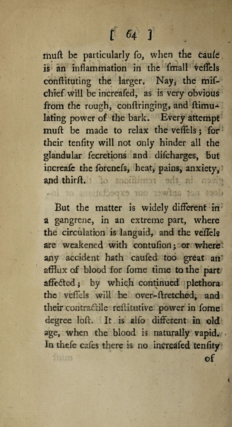 muft be particularly fo, when the caufc is an inflammation in the fmall Veflels conftituting the larger. Nay* the mif- chief will be increafed, as is very obvious from the rough, conftringing, and ftimu-* lating power of the bark. Every attempt muft be made to relax the veflels; for their tenfity will not only hinder all the glandular fecretions and difeharges, but increafc the forenefs, heat* pains, anxiety, and thirft. * — • But the matter is widely different in a gangrene, in an extreme part, where the circulation is languid, and the veflels are weakened with contufion; or where' any accident hath caufed too great an afflux of blood for fome time to the part affected; by which continued plethora the veflels will be over-ftretched, and their contra&ile reftitutive power in fome degree loft. It is alio different in old age, when the blood is naturally vapid. * In thefe cafes there is no increafed tenfity of