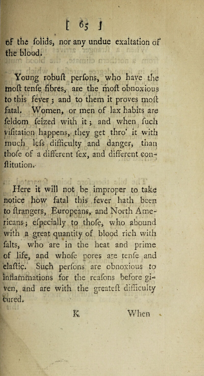 v * •. • % |l . t H I ft the folids, nor any undue exaltation of the bloodi Young robuft perfons, who have the ftioff tenfe fibres, are the moft obnoxious to this fever ; and to them it proves mod fatal. Women, or men of lax habits are feidom feized with it: and when fuch vifitation happens, they get thro’ it with much lefs difficulty and danger, than tbofe of a different fex, and different con- Aitution.* Ml i jt m A ^ . 1 Here it will not be improper to take notice how fatal this fever hath been • w • * _ to Arangers, Europeans, and North Ame¬ ricans*} efpeciallv to thofe, who abound with a great quantity of blood rich with falts, who are in the heat and prime of life, and whofe pores are tenfe and elaftic. Such perfons are obnoxious to inflammations for the reafons before gi«* ven, and are with the greateft difficulty cured. i K When *