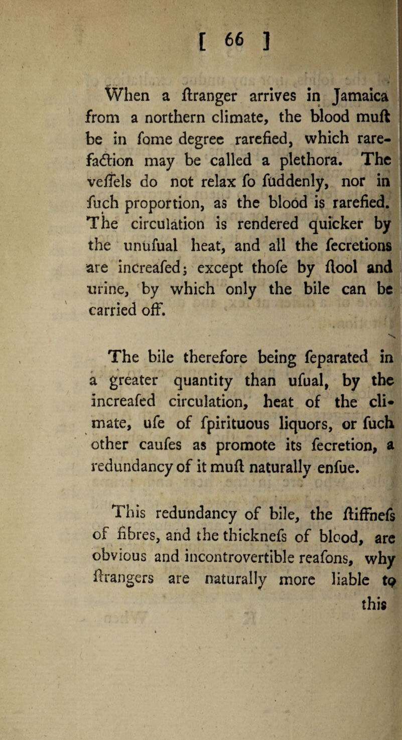 When a ftranger arrives in Jamaica from a northern climate, the blood muft be in fome degree rarefied, which rare¬ faction may be called a plethora. The veffels do not relax fo fuddenly, nor in fuch proportion, as the blood is rarefied. The circulation is rendered quicker by the unufual heat, and all the fecretions are increafed; except thofe by flool and urine, by which only the bile can be carried off. * N The bile therefore being feparated in a greater quantity than ufual, by the increafed circulation, heat of the cli* mate, ufe of fpirituous liquors, or fuch other caufes as promote its fecretion, a redundancy of it muft naturally enfue. This redundancy of bile, the ftiftnefs of fibres, and the thicknefs of blood, are obvious and incontrovertible reafons, why Grangers are naturally more liable tp this