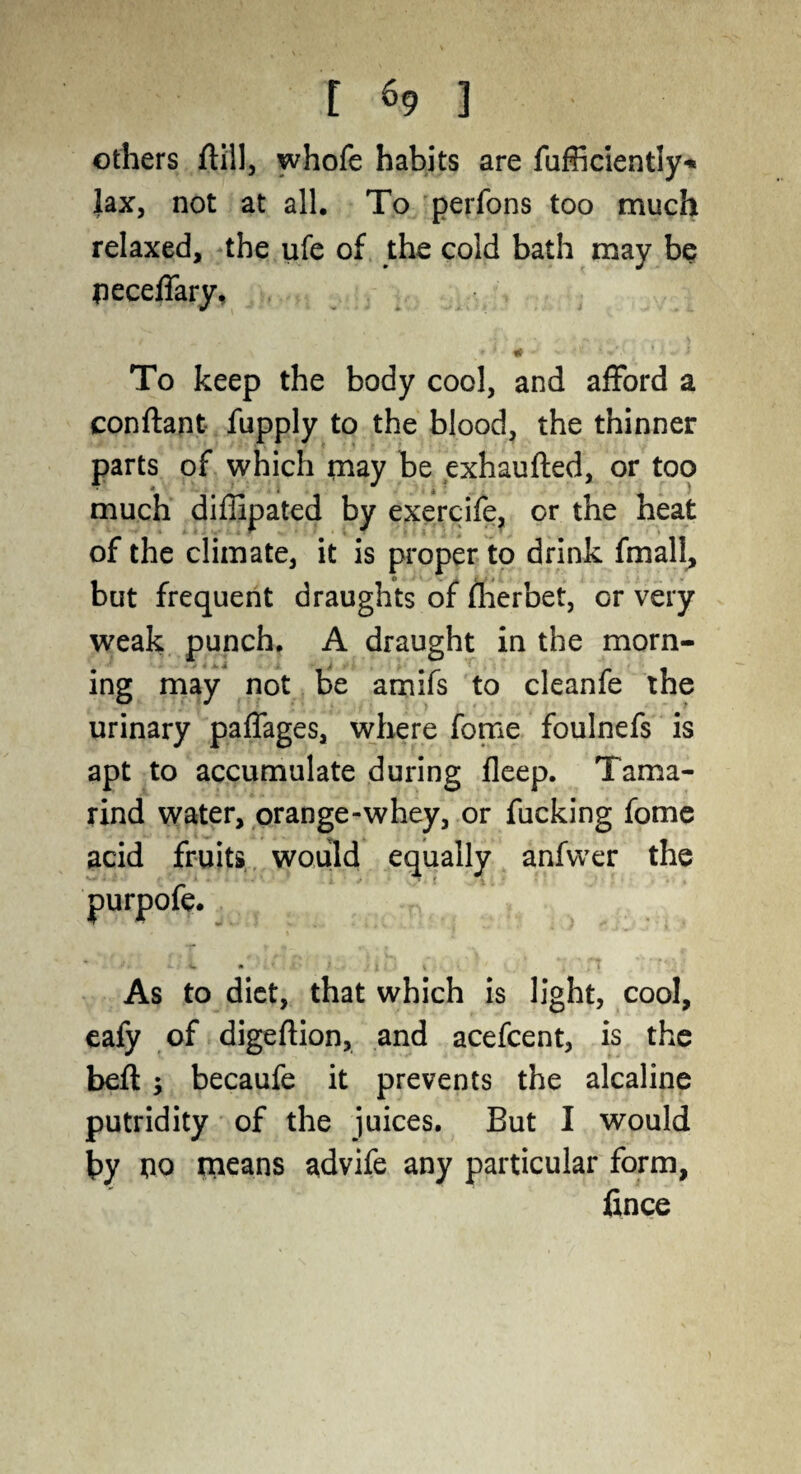 others ftill, whofe habits are fufficiently* lax, not at all. To perfons too much relaxed, the ufe of the cold bath may be peceffary. To keep the body cool, and afford a conftant fupply to the blood, the thinner parts of which may be exhaufted, or too » much diffipated by exercife, or the heat of the climate, it is proper to drink fmall, but frequent draughts of fherbet, or very weak punch. A draught in the morn¬ ing may not be amifs to cleanfe the urinary paffages, where fome foulnefs is apt to accumulate during fleep. Tama¬ rind water, orange-whey, or fucking fome acid fruits would equally anfwer the As to diet, that which is light, cool, eafy of digeftion, and acefcent, is the belt ; becaufe it prevents the alcaline putridity of the juices. But I would by tio means advife any particular form, fince