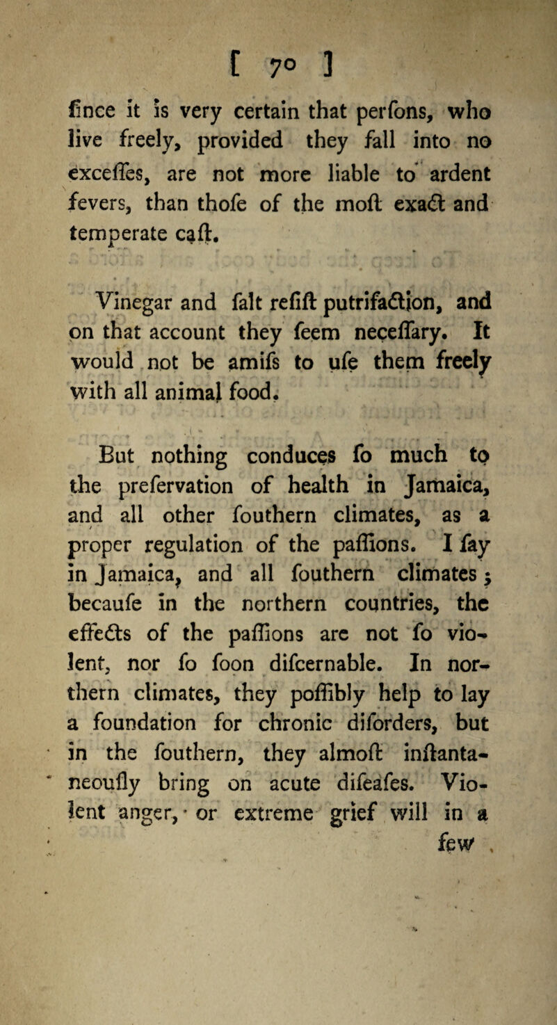 fince it is very certain that perfons, who live freely, provided they fall into no excelTes, are not more liable to ardent fevers, than thofe of the moil exa£t and temperate cart. Vinegar and fait reflft putrifaftjon, and on that account they feem neceflary. It would not be amifs to ufe them freely with all animal food. But nothing conduces fo much to the prefervation of health in Jamaica, and all other fouthern climates, as a proper regulation of the paffions. I fay in Jamaica, and all fouthern climates$ becaufe in the northern countries, the effefts of the paffions arc not fo vio¬ lent, nor fo foon difcernable. In nor¬ thern climates, they poffibly help to lay a foundation for chronic diforders, but in the fouthern, they almoft inftanta- neouily bring on acute difeafes. Vio¬ lent anger, • or extreme grief will in a few , %