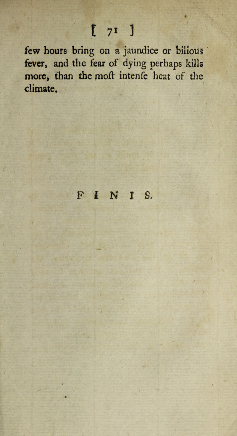 I few hours bring on a jaundice or bilious fever, and the fear of dying perhaps kills more, than the moft intenfe heat of the ■ / . , i climate. FINIS. r