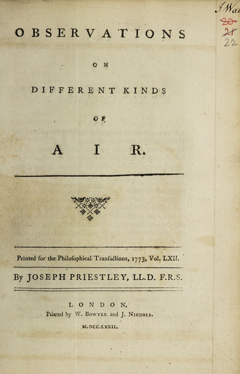 OBSERVATIONS O N DIFFERENT KINDS o v t A I R. xsfe-x •s-xS' •§> Printed for the Philofophical TranfacHons, 1773, Vol. LXII. By JOSEPH PRIESTLEY, LL.D. F.R.S. J4tfa >r 9 h LONDON, Printed by W. Bowyer and J. Nichols, M.DCC.LXXII.