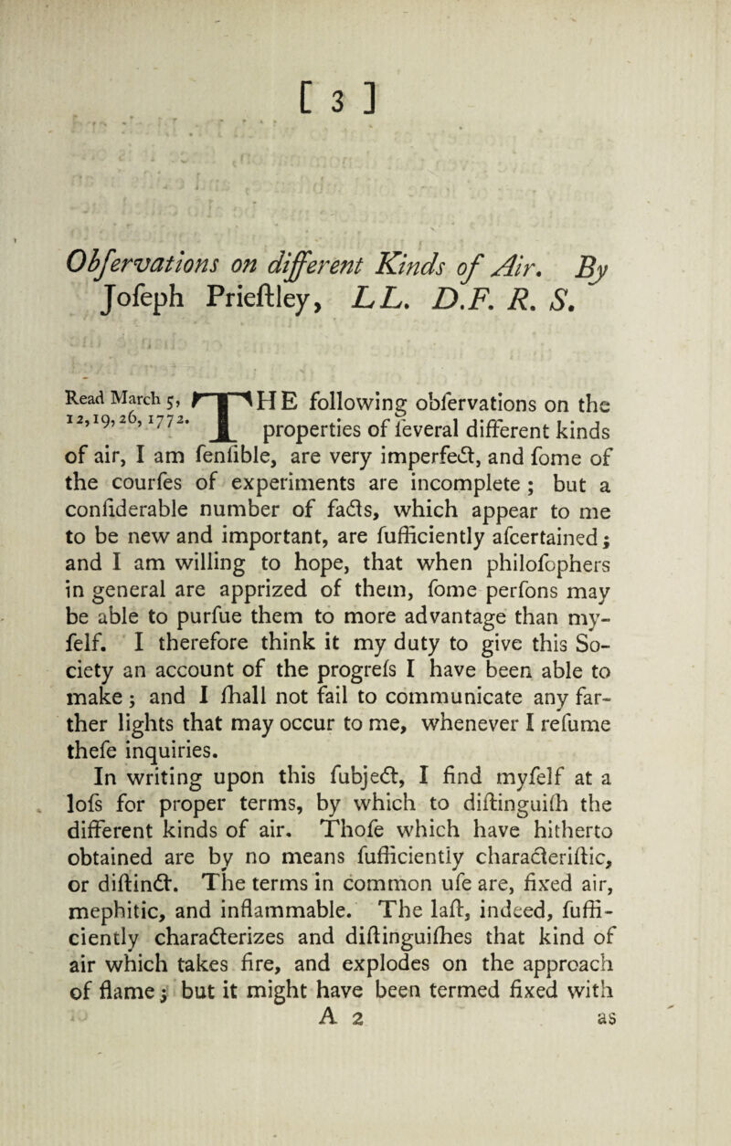 Obfervations on different Kinds of Air. By Jofeph Prieftley, LL. D.F. R. S. Read March 5, Y3 J l H E following obfervations on the 12,19,2 ,1772. properties of leveral different kinds of air, I am fenfible, are very imperfect, and fome of the courfes of experiments are incomplete ; but a confiderable number of fads, which appear to me to be new and important, are fufficiently afeertained; and I am willing to hope, that when philofophers in general are apprized of them, fome perfons may be able to purfue them to more advantage than my- felf. I therefore think it my duty to give this So¬ ciety an account of the progrefs I have been able to make; and I fhall not fail to communicate any far¬ ther lights that may occur to me, whenever I refume thefe inquiries. In writing upon this fubjed, I find myfelf at a lofs for proper terms, by which to diftinguifh the different kinds of air. Thofe which have hitherto obtained are by no means fufficiently charaderiftic, or diftind. The terms in common ufe are, fixed air, mephitic, and inflammable. The laft, indeed, fuffi¬ ciently charaderizes and diftinguifhes that kind of air which takes fire, and explodes on the approach of flame j but it might have been termed fixed with A a as