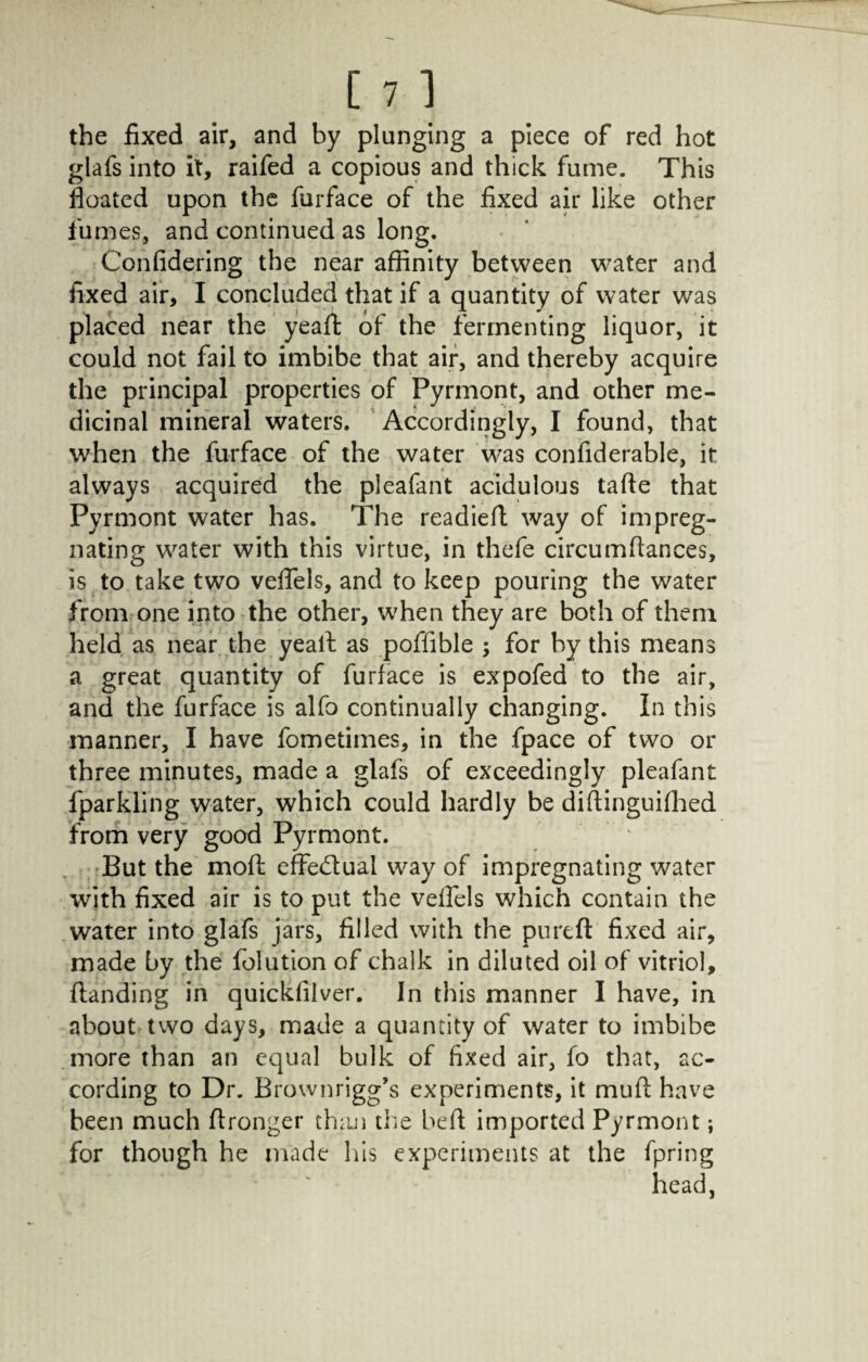 [ 71 the fixed air, and by plunging a piece of red hot glafs into it, raifed a copious and thick fume. This floated upon the furface of the fixed air like other fumes, and continued as long. Confidering the near affinity between water and fixed air, I concluded that if a quantity of water was placed near the yeaffc of the fermenting liquor, it could not fail to imbibe that air, and thereby acquire the principal properties of Pyrmont, and other me¬ dicinal mineral waters. Accordingly, I found, that when the furface of the water was confiderable, it always acquired the pleafant acidulous tafte that Pyrmont water has. The readied: way of impreg¬ nating water with this virtue, in thefe circumffances, is to take two veflels, and to keep pouring the water from one into the other, when they are both of them held as near the yeall as poflible ; for by this means a great quantity of furface is expofed to the air, and the furface is alfo continually changing. In this manner, I have fometimes, in the fpace of two or three minutes, made a glafs of exceedingly pleafant fparkling water, which could hardly be diftinguifhed from very good Pyrmont. But the moil effe&ual way of impregnating water with fixed air is to put the veflels which contain the water into glafs jars, filled with the pureft fixed air, made by the folution of chalk in diluted oil of vitriol, {landing in quickfilver. In this manner I have, in about two days, made a quantity of water to imbibe more than an equal bulk of fixed air, fo that, ac¬ cording to Dr. Brownrigg’s experiments, it muft have been much flronger than the bell imported Pyrmont; for though he made his experiments at the fpring head,