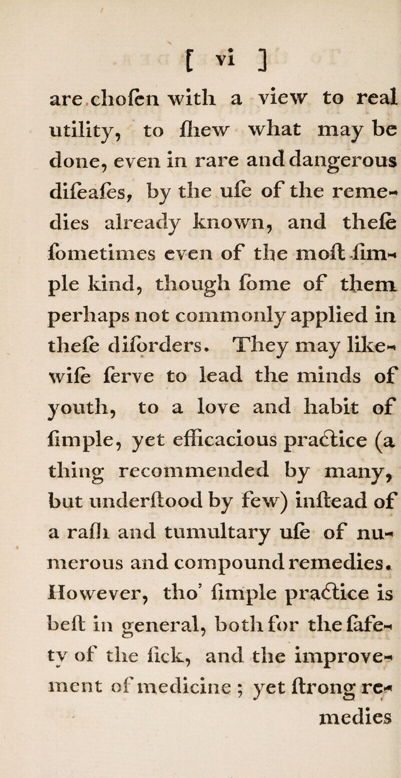 are.cholen with a view to real utility, to ffiew what may be done, even in rare and dangerous dileales, by the ule of the reme¬ dies already known, and thele fometimes even of the moft lim- ple kind, though fbme of them perhaps not commonly applied in thele dilorders. They may like- wile ferve to lead the minds of youth, to a love and habit of limple, yet efficacious practice (a thing recommended by many, but underllood by few) inltead of a ralli and tumultary ule of nu¬ merous and compound remedies. However, tho’ limple practice is belt in general, both for the lafe- tv of the lick, and the improve¬ ment of medicine ; yet ftrong re* medies
