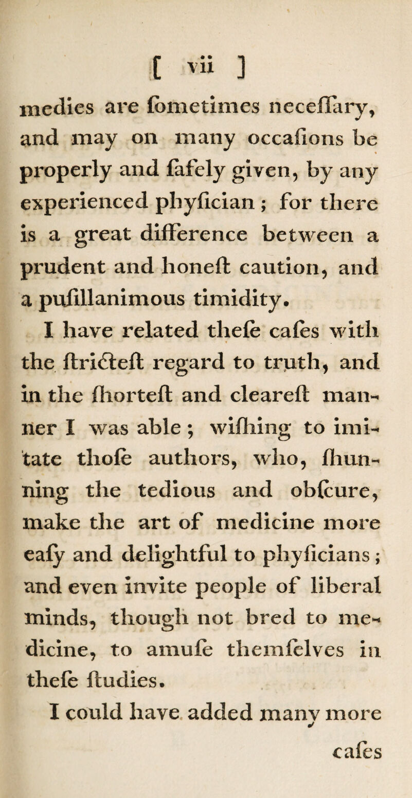 medies are fome times neceflary, and may on many occalions be properly and fafely given, by any experienced pliyfician ; for there is a great difference between a prudent and honeffc caution, and a pufillanimous timidity. I have related thefe cafes with the ftri&efi regard to truth, and in the fhortefl and cleared: man¬ ner I was able ; wifliing to imi¬ tate tliofe authors, who, fban¬ ning the tedious and obfcure, make the art of medicine more eafy and delightful to phyficians; and even invite people of liberal minds, though not bred to me¬ dicine, to amufe themfelves in thefe ftudies. I could have added manv more