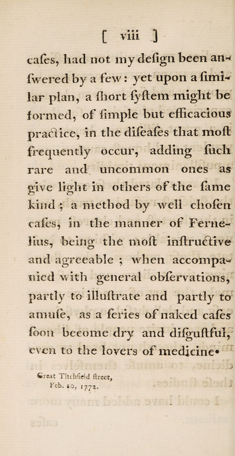 cafes, had not my defign been an* fwered by a few: yet upon a fimi* lar plan, a fhcrt fyftem might be formed, of fimple but efficacious practice, in the difeafes that moft frequently occur, adding filch rare and uncommon ones as give light in others of the fame kind ; a method by well chofen cafes, in the manner of Ferae- Hus, being the moft inftruftive and agreeable ; when accompa¬ nied with general obfervations, partly to illuftrate and partly to amufe, as a feries of naked cafes foon become dry and difguftful, even to the lovers of medicine* Wreat Titchfl eld ftreet.