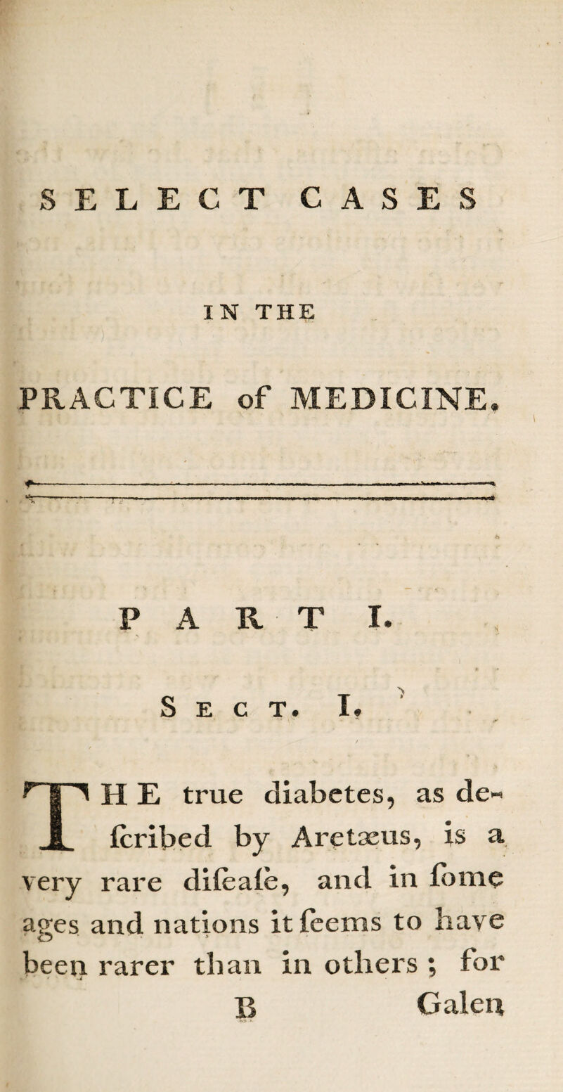 IN THE PRACTICE of MEDICINE. PARTI. I * • v / Sect. I. .» V* * l 4K TH E true diabetes, as de« Icribed by Aretaeus, is a very rare dileale, and in (ome aees and nations it (eems to have been rarer than in others ; for B Galen