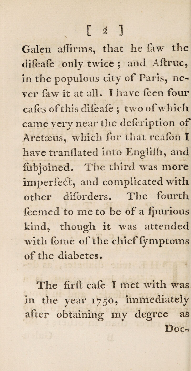 s. Galen affirms, that lie law the dileale only twice ; and A (true, in the populous city of Paris, ne¬ ver faw it at all. I have fecn four tales of this dileale ; two of which came very near the delcription of Aretaeus, which for that realon I have tranilated into Englifh, and fobjoined. The third was more imperfedt, and complicated with other dilorders. The fourth leemed to me to be of a Ipurious kind, though it was attended with lome of the chief iymptoms of the diabetes. The firft cale I met with was in the year 1750, immediately after obtaining my degree as Doc-