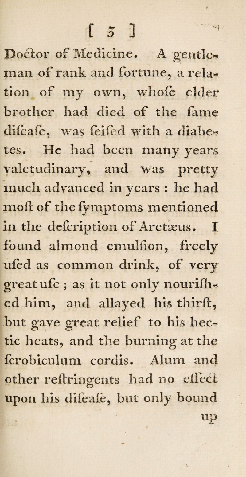 Doctor of Medicine. A gentle- <D man of rank and fortune, a rela- tion of my own, whole elder brother had died of the fame difeafe, was feifed with a diabe¬ tes. He had been many years valetudinary, and was pretty much advanced in years : he had mod of the fymptoms mentioned in the dcfcription of Aretaeus. I found almond emulfion, freely ufed as common drink, of very great ufe ; as it not only nourifli- ed him, and allayed his third, but gave great relief to his hec¬ tic heats, and the burning at the fcrobiculum cordis. Alum and other redringents had no effect upon his difeafe, but only bound