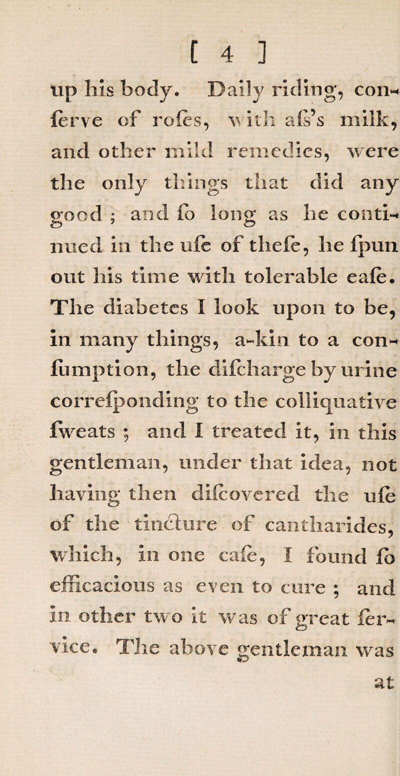 up liis body. Daily riding, con* ferve of roles, v ith als’s milk, and other mild remedies, were the only things that did any good ; and lo long as he conti¬ nued in the ule of thefe, he fpun out his time with tolerable eafe. The diabetes I look upon to be, in many things, a-kin to a con* fumption, the difcharge by urine correlponding to the colliquative fweats ; and 1 treated it, in this gentleman, under that idea, not having then difeovered the ufe of the tincture of cantharides, which, in one cafe, I found lb efficacious as even to cure ; and in other two it was of great fer* vice. The above gentleman was at