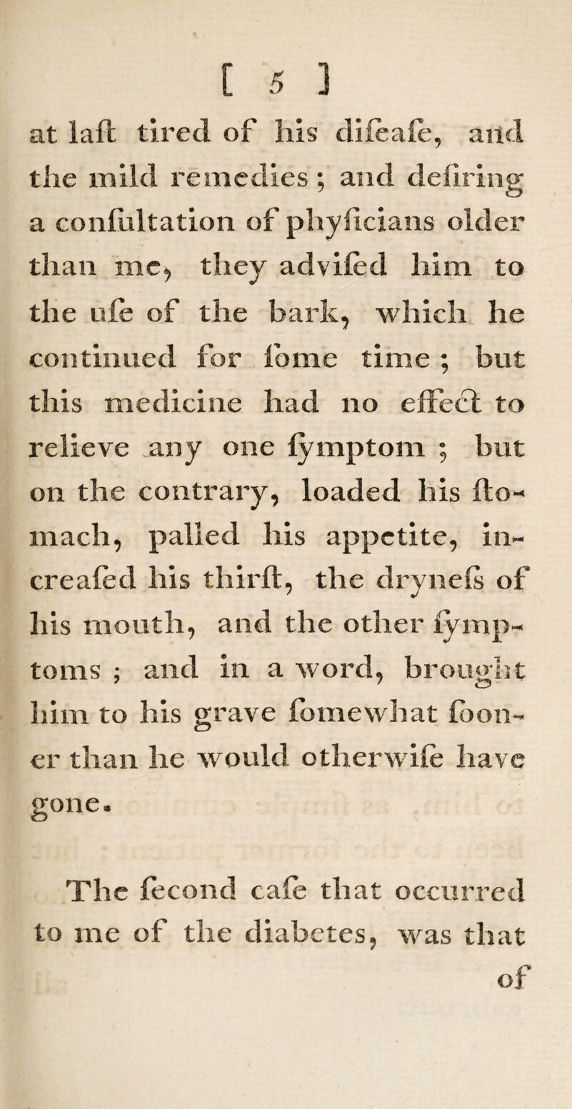 at laft tired of his difeafe, and the mild remedies ; and defiring a confultation of phyficians older than me, they advifed him to the ufe of the bark, which he continued for feme time ; but this medicine had no effect to relieve any one fymptom ; but on the contrary, loaded his fto- macli, palled his appetite, in- creafed his third, the drynefs of his mouth, and the other fymp- toms ; and in a word, brought him to his grave fomewliat feon- er than he would other wife have gone. The fecond cafe that occurred to me of the diabetes, was that of