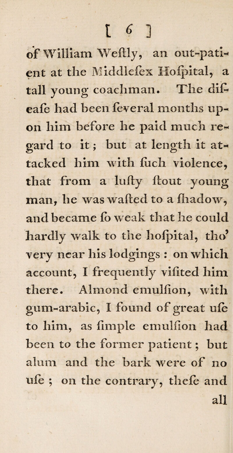 of William Weftly, an out-pati¬ ent at the Middlelex Holpital, a tall young coachman. The dil- eale had been leveral months up¬ on him before he paid much re¬ gard to it; but at length it at¬ tacked him with luch violence, that from a lulty {tout young man, he was wafted to a fhadow, and became fo weak that he could hardly walk to the holpital, tho’ very near his lodgings : on which account, I frequently vifited him there. Almond emullion, with gum-arabic, I found of great ule to him, as limple emulfion had been to the former patient; but alum and the bark were of no ule ; on the contrary, thele and all