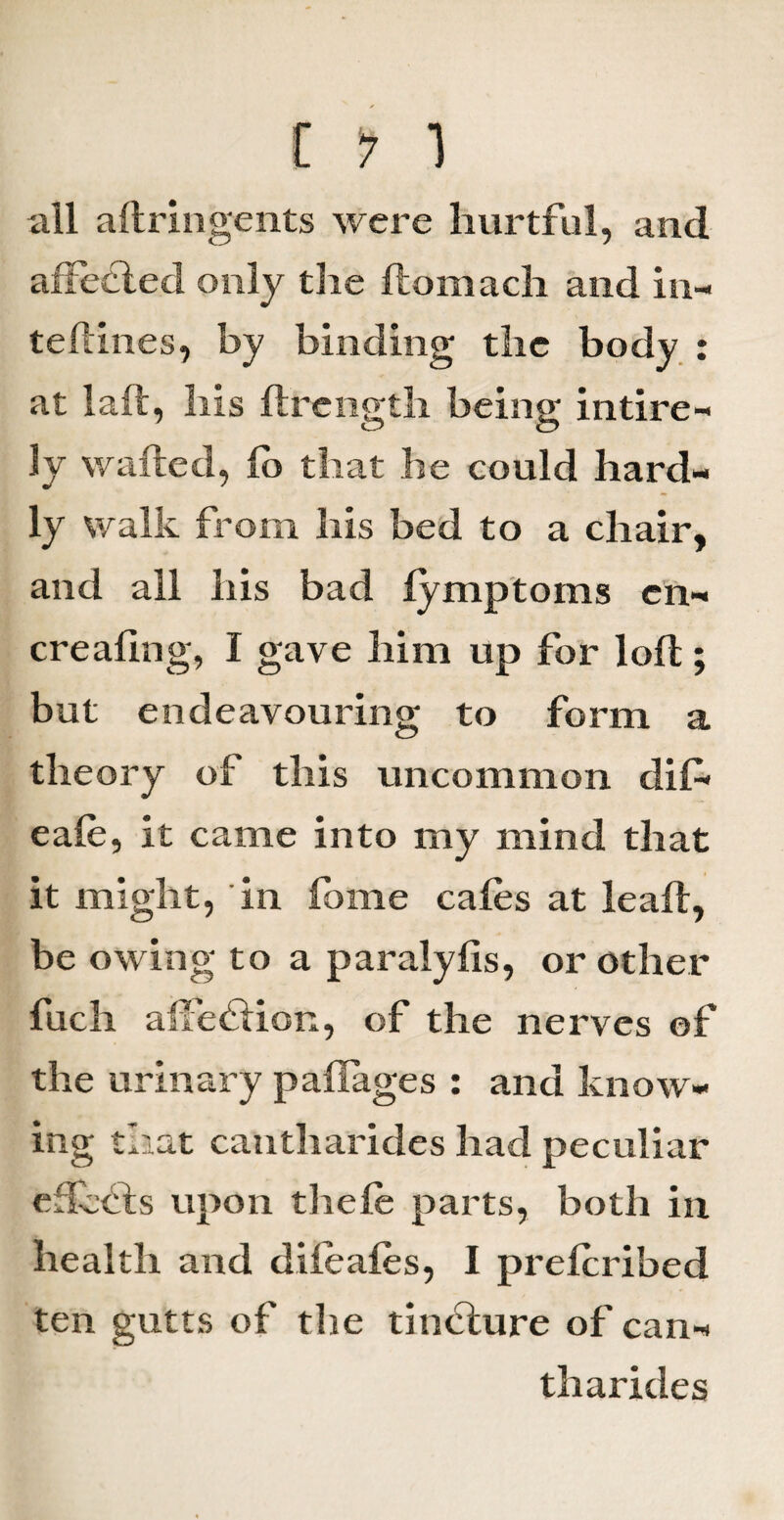 all aftringents were hurtful, and affedled only the ftomach and in- teftines, by binding the body : at laft, his ftrength being intire- Iv wafted, fo that he could hard¬ ly walk from his bed to a chair, and all his bad lymptoms cn- creafing, I gave him up for loft ; but endeavouring to form a theory of this uncommon clif- eale, it came into my mind that it might, in fome cafes at leaft, be owing to a paralyfis, or other fuch affection, of the nerves of the urinary paflages : and know¬ ing that cantharides had peculiar effects upon theft parts, both in health and difeafts, I preftribed ten gutts of the tincture of can¬ tharides