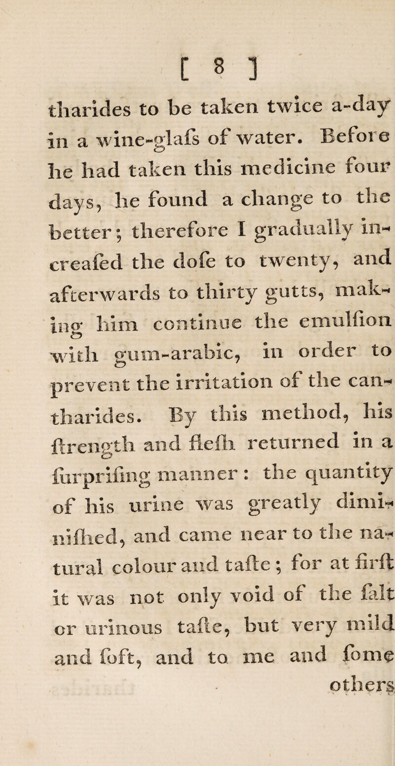 tharides to be taken twice a-day in a wine-glafs of water. Before he had taken this medicine four days, he found a change to the better; therefore I gradually in- created the dofe to twenty, and afterwards to thirty gutts, mak¬ in o- him continue the emulfion with gum-arabic, in order to prevent the irritation of the can- tharides. By this method, his flrength and fieili returned in a furprifing manner : the quantity of his urine was greatly dimi- niflied, and came near to the na¬ tural colour and tafte ; for at firfl it was not only void of the fait or urinous tafle, but very mild and (oft, and to me and fome others h ; * ;• «g-