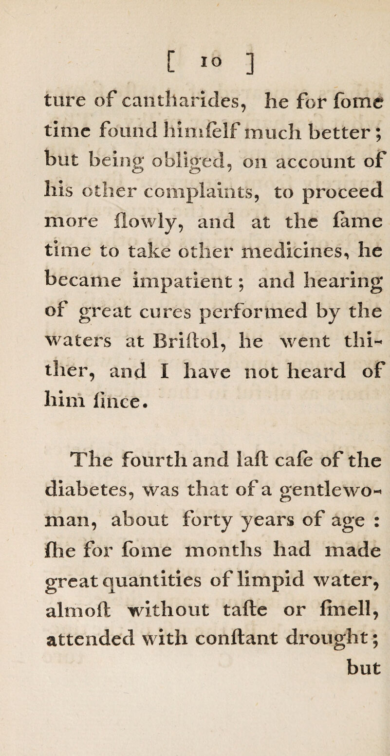 ture of cantharides, he for fbme time found himfelf much better; but being obliged, on account of bis other complaints, to proceed more ilowly, and at the fame time to take other medicines, he became impatient; and bearing of great cures performed by the waters at Briflol, he went thi¬ ther, and I have not heard of him fince. The fourth and I aft cafe of the diabetes, was that of a gentlewo¬ man, about forty years of age : fhe for fome months had made great quantities of limpid water, aim oft without tafte or fmell, attended with conftant drought; but
